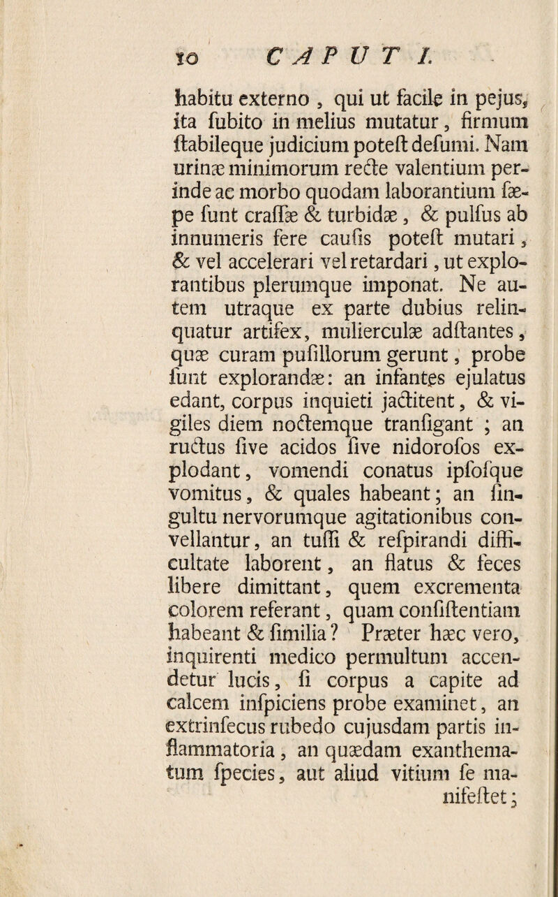 CAPUT I. io habitu externo , qui ut facile m pejus, ita fubito in melius mutatur, firmum ftabileque judicium poteft defumi. Nam urinae minimorum rede valentium per¬ inde ac morbo quodam laborantium fae- pe funt craffae &amp; turbidae, &amp; puifus ab innumeris fere caufis poteft mutari 3 Sc vel accelerari vel retardari, ut explo¬ rantibus plerumque imponat. Ne au¬ tem utraque ex parte dubius relin¬ quatur artifex, mulierculae adftantes, quae curam pufillorum gerunt, probe funt explorandae: an infantes ejulatus edant, corpus inquieti jaditent, &amp; vi¬ giles diem nodemque tranfigant ; an rudus five acidos five nidorofos ex¬ plodant, vomendi conatus ipfofque vomitus, &amp; quales habeant; an fin- gultu nervorumque agitationibus con¬ vellantur, an tuffi &amp; refpirandi diffi¬ cultate laborent, an flatus &amp; feces libere dimittant, quem excrementa colorem referant, quam confidentiam habeant &amp; fimilia ? Praeter haec vero, inquirenti medico permultum accen¬ detur lucis, fi corpus a capite ad calcem infpiciens probe examinet, an extrinfecus rubedo cujusdam partis in¬ flammatoria , an quaedam exanthema¬ tum fpecies, aut aliud vitium fe ma- nifeftet;