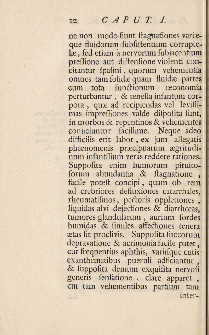 ne non modo fiunt flagnafiones variae¬ que fluidorum fubfiftentium corrupte¬ lae , fed etiam a nervorum fubjacentium preflione aut diftenfione violenti con¬ citantur fpafmi, quorum vehementia omnes tam lolidae quam fluidae partes cum tota fundionum oeconomia perturbantur, &amp; tenella infantum cor¬ pora , quae ad recipiendas vel levifll- mas imprefliones valde difpofita funt, in morbos &amp; repentinos &amp; vehementes conjiciuntur facillime. Neque adeo difficilis erit labor, ex jam allegatis phoenomenis praecipuarum aegritudi¬ num infantilium veras reddere rationes. Suppolita enim humorum pituito- forum abundantia &amp; ftagnatione , facile potefl: concipi, quam ob rem ad crebriores defluxiones catarrhales, rheumatifmos, pedoris oppletiones , liquidas alvi dejediones &amp; diarrhoeas, tumores glandularum , aurium fordes humidas &amp; fimiles affediones tenera jEtas lit proclivis. Suppolita fuccorum depravatione &amp; acrimonia facile patet, cur frequentius aphthis, variifque cutis exanthematibus pueruli adficiantur , &amp; fuppofita demum exquifita nervofi generis fenfatione , clare apparet , cur tam vehementibus partium tam inter-