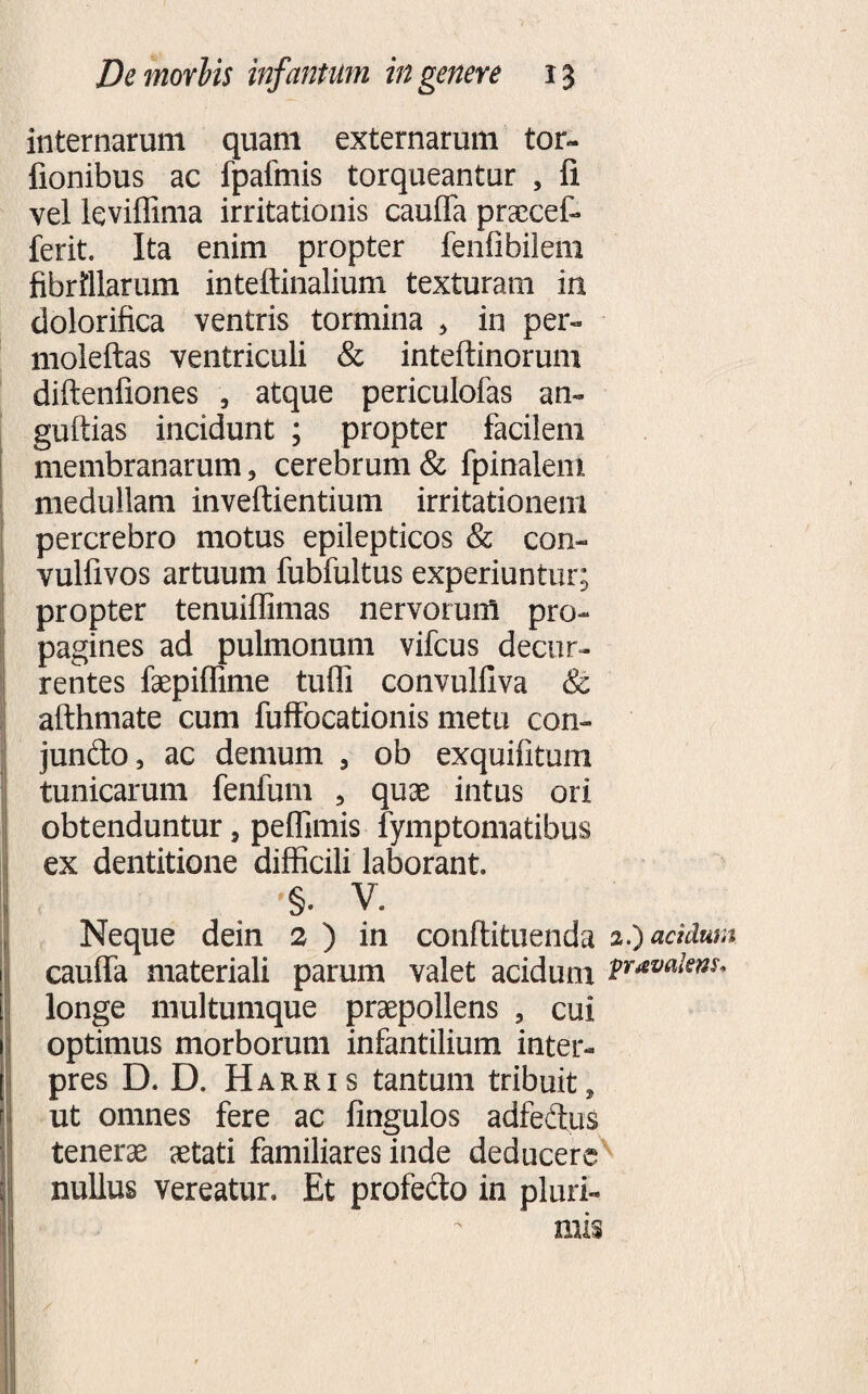 internarum quam externarum tor- fionibus ac fpafmis torqueantur , fi vel leviffima irritationis cauffa praecef- ferit. Ita enim propter fenfibilem fibrillarum inteftinalium texturam in dolorifica ventris tormina , in per- moleftas ventriculi &amp; inteftinorum diftenfiones , atque periculofas an- guftias incidunt ; propter facilem membranarum, cerebrum &amp; fpinalem medullam inveftientium irritationem percrebro motus epilepticos &amp; con- vulfivos artuum fubfultus experiuntur; propter tenuiffimas nervorum pro¬ pagines ad pulmonum vifcus decur¬ rentes faepiffime tuffi convulliva &amp; afthmate cum fuffbcationis metu con» jundo, ac demum , ob exquifitum tunicarum fenfum , quae intus ori obtenduntur, peflimis fymptomatibus ex dentitione difficili laborant. '§. V. Neque dein 2 ) in conftituenda 2.) acidum cauffa materiali parum valet acidum longe multumque praepollens , cui optimus morborum infantilium inter¬ pres D. D. Harris tantum tribuit, ut omnes fere ac fingulos adfedus tenerae aetati familiares inde deducere nullus vereatur. Et profecto in pluri¬ mis