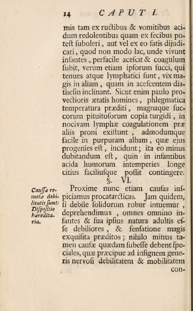 CauJJe re- mota debi¬ litatisfunt: Difpojitio heredita¬ ria. mis tam ex rudibus &amp; vomitibus aci¬ dum redolentibus quam ex fecibus po- teft fuboleri , aut vel ex eo fatis dijudi¬ cari , quod non modo lac, unde vivunt infantes, perfacile acefcit&amp; coagulum fubit, verum etiam ipforum fucci, qui tenues atque lymphatici funt, vix ma¬ gis in aliam , quam in acefcentem dia- thefin inclinant. Sicut enim paulo pro¬ vectioris aetatis homines, phlegmatica temperatura praediti, magnaque fuc- corum pituitoforum copia turgidi, in nocivam lymphae coagulationem prae aliis proni exiitunt , admodumque facile in purpuram albam, quae ejus progenies eft, incidunt; ita eo minus dubitandum eft, quin in infantibus acida humorum intemperies longe citius faciliufque poftit contingere. §. VI. Proxime nunc etiam caufas inf- piciamus procatardicas. Jam quidem, li debile folidorum robur intuemur , deprehendimus , omnes omnino in¬ fantes &amp; fua ipfius natura adultis et fe debiliores , &amp; fenfatione magis exquifita praeditos; nihilo minus ta¬ men caulae quaedam fubefte debent fpe- ciales, quae praecipue ad infignem gene¬ ris nervofi debilitatem &amp; mobilitatem con-