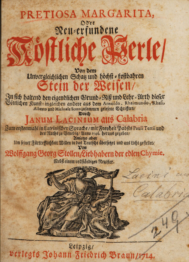 PRETIOSA MARGARITA, £>tm ” * 9Jeu*eirfiini>ette U üon iwm UtrtWöfeKp&en ©djag unD f)WI * fcftfofow» ©teilt bet SBeijett/ 3«ffd& fcattcnb bc» tfgttibftdbttt ®runb^if unbSefjr^rtl) biefet Äunfh mgldcfjen anDet’e au5 t)cm Arnöfdo, Rhaimundo^halb AibcitounDMichadcScotojufammcn gciefene 6<JjttfftW Janum cinium atl§ Calabria 3^itia,|1^ttma6(fn£a^fniTcba’(Spt^d&e/nitf5t^^ft^abf{^PauliTertüun& i>eg ütat^ iu Scnebig/ &mto m&> &erau$ gegeben/ SfnfcQo abet Um ferner S8rfUßfflm in bat 5:eutfc&e überfe^t mb w$ Siegt0tMt. Von ^ßolffgang 0coi$ <^toUen/Stebl>abern t»cr cMwChymie* Stetl? einem wflftto'gtti Stegifter. Zdpzig/ * ' / 3’obann Snebeicg &xnun 11714* 0g*n