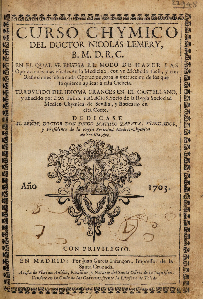ti Si «8 m ¡8 m •s m i& .--—-— --—-—-i—~~—— *-—-— —— §i «'CURSO CHYMICG » •3 DEL DOCTOR NICOLAS LEMERY, B. M. D.R. C EN EL QUAL SE ENSEñA E L MODO DE H A Z E R LAS Opc-aciones mas vinales, en ía Medicina , con vn Meihcdo fácil > y con Reflexiones fobue cada Operación,para la inílruccion de ios que fe quieren aplicar á cita Ciencia. TRADV'CIDO DEL IDIOMA FRANCES EN EL CASTELL ANO, i P. y añadido por DON FELIX PAL AGIOS,Socio de la Regia Sociedad Mediee-Chyíiuca de Sevilla , y Boticario en efta Corte. DEDICASE 'AL SEÑOR DOCTOR DON DIEGO MATULO ZAPATA, RONDADOR, y Prefidente ds la Regia Sociedad Medico-Cbymka ro* de Sevilla,&c. ^ íP ti Ü f¡tí ü m m m «s «i n Ü m m Ano li m Ü m. •s1 CON PRIVILEGIO. 1 EN MADRID: Por Juan García Infancon , Impreífor de la Sama Cruzada. A cofia de Tlorian Anifon, Familiar, y Notarlo del Santo Oficio de la Inquifian. Vende fe en la Calle de las Carretas,frente la Efiafsta de Toledo. Vgt í «*