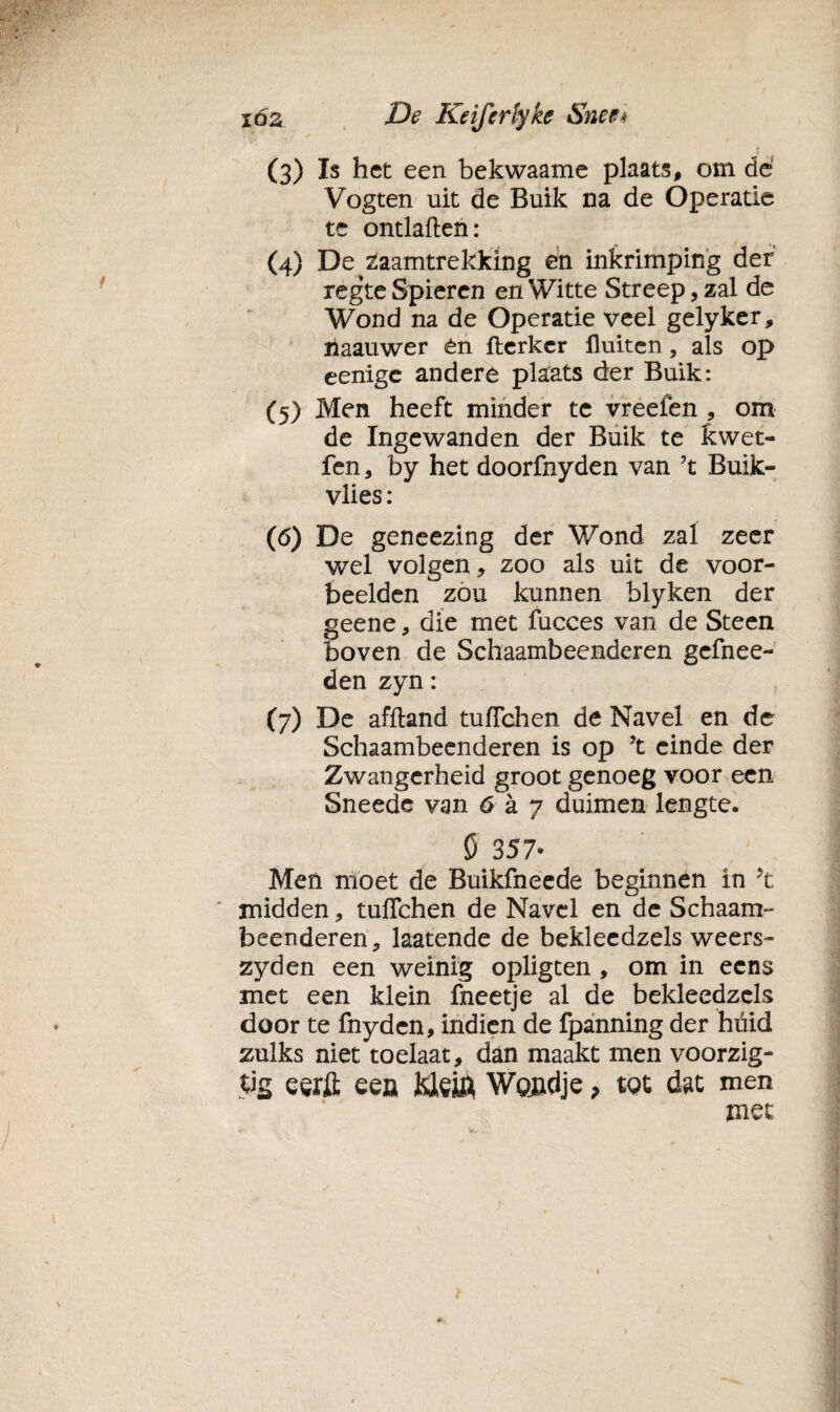 / (3) Is het een bekwaame plaats, om dé Vogten uit de Buik na de Operatie te ontlatten: (4) De zaamtrekking en inkrimping der regte Spieren en Witte Streep, zal de Wond na de Operatie veel gelyker, riaauwer èn fterkcr fluiten, als op eenige andere plaats der Buik: (5) Men heeft minder te vreefen , om de Ingewanden der Buik te kwet- fen, by het doorfnyden van 7t Buik- vlies: (6) De geneezing der Wond zal zeer wel volgen, zoo als uit de voor¬ beelden zou kunnen blyken der geene, die met fucces van de Steen boven de Schaambeenderen gefnee- den zyn: (7) De afftand tuflchen de Navel en de Schaambeenderen is op ?t einde der Zwangerheid groot genoeg voor een Sneede van 6 a 7 duimen lengte. fi 357- Meü moet de Buikfneede beginnen in yt midden, tuflchen de Navel en de Schaam¬ beenderen, laatende de bekleedzels weers- zyden een weinig opligten , om in eens met een klein fneetje al de bekleedzels door te fnyden, indien de fpanning der huid zulks niet toelaat, dan maakt men voorzig- tig eerft een Klein Wondje, tot dat men met \