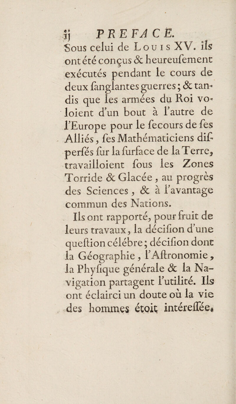 Sous celui de Louis XV. ils ont été conçus & heureufement exécutés pendant le cours de deux fanglantes guerres ; & tan¬ dis que les armées du Roi vo- loient d’un bout à l’autre de l’Europe pour le fecours de fes Alliés, fes Mathématiciens dif perfés fur la lurface de la Terrea travailloient fous les Zones Torride & Glacée , au progrès des Sciences, & à l’avantage commun des Nations. Ils ont rapporté, pour irait de leurs travaux, la décillon d’une queftion célébré ; décifon dont la Géographie, l’Aftronomie „ la Phyfique générale & la Na¬ vigation partagent l’utilité. Ils ont éclairci un doute où la vie des hommes étoit; intéreifée*