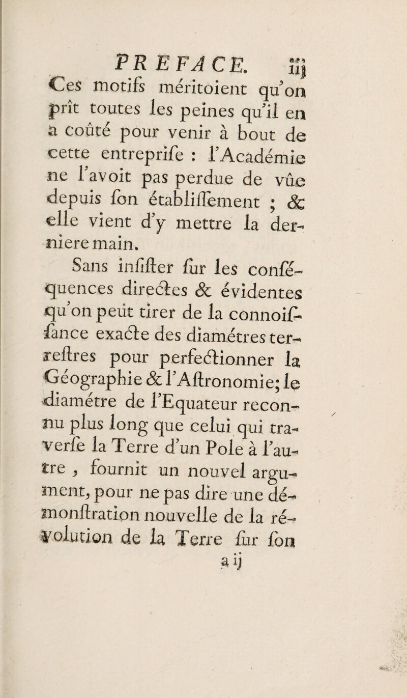 PREFACE. iîj Ces motifs méritoient qu’on prît toutes les peines qu’il en a coûté pour venir à bout de cette entreprîfe : l’Académie ne l’avoit pas perdue de vûe depuis Ion établiilement ; Sc elle vient d’y mettre la der¬ nière main. Sans infiüer fur les conle- quences direétes & évidentes qu’on petit tirer de la connoif- lance exaéte des diamètres ter- reftres pour perfectionner la Géographie & l’Altronomie; le diamètre de l’Equateur recon¬ nu plus long que celui qui tra¬ verse la Terre d’un Pôle à l’au¬ tre , fournit un nouvel argu¬ ment, pour ne pas dire une dé- monftration nouvelle de la ré¬ solution de la Terre fur ion