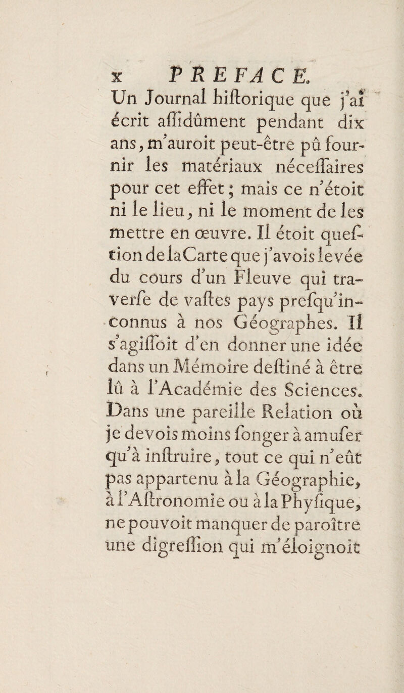 Un Journal hiftorique que j’ai écrit affidûment pendant dix ans, m’auroit peut-être pû four¬ nir les matériaux nécelTaires pour cet effet ; mais ce n’étoit ni le lieu, ni le moment de les mettre en œuvre. Il étoit ques¬ tion de laCarte que j’avois levée du cours d’un Fleuve qui tra- verfe de vaftes pays prefqu’in- connus à nos Géographes. Il s’agiffoit d’en donner une idée dans un Mémoire deftiné à être lû à l’Académie des Sciences. Dans une pareille Relation où je devois moins Songer à amufer qu’à inftruire, tout ce qui n’eût pas appartenu à la Géographie, à l’Aftronomie ou à la Phyfique, nepouvoit manquer de paroître une digreffion qui m’éloignoit