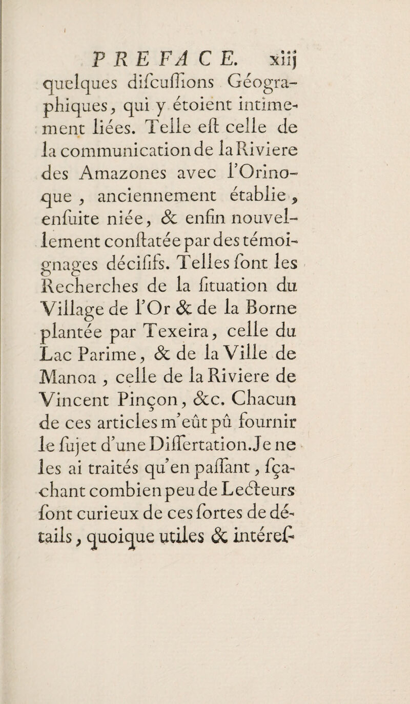 I PREFACE. xiij quelques difouhions Géogra¬ phiques, qui y étoient intime¬ ment liées. Telle eh: celle de la communication de la Riviere des Amazones avec i’Orino- que , anciennement établie „ enduite niée, & enfin nouvel¬ lement conftatée par des témoi¬ gnages décifils. Telles dont les Recherches de la fituation du Village de l’Or & de la Borne plantée par Texeira, celle du LacParime, & de la Ville de Manoa , celle de la Riviere de Vincent Pinçon, &c. Chacun de ces articles m’eût pû fournir le fujet d’une Diflertation Je ne les ai traités qu’en paflant, fça- chant combien peu de Leéleurs font curieux de ces fortes de dé¬ tails , quoique utiles & intérêt