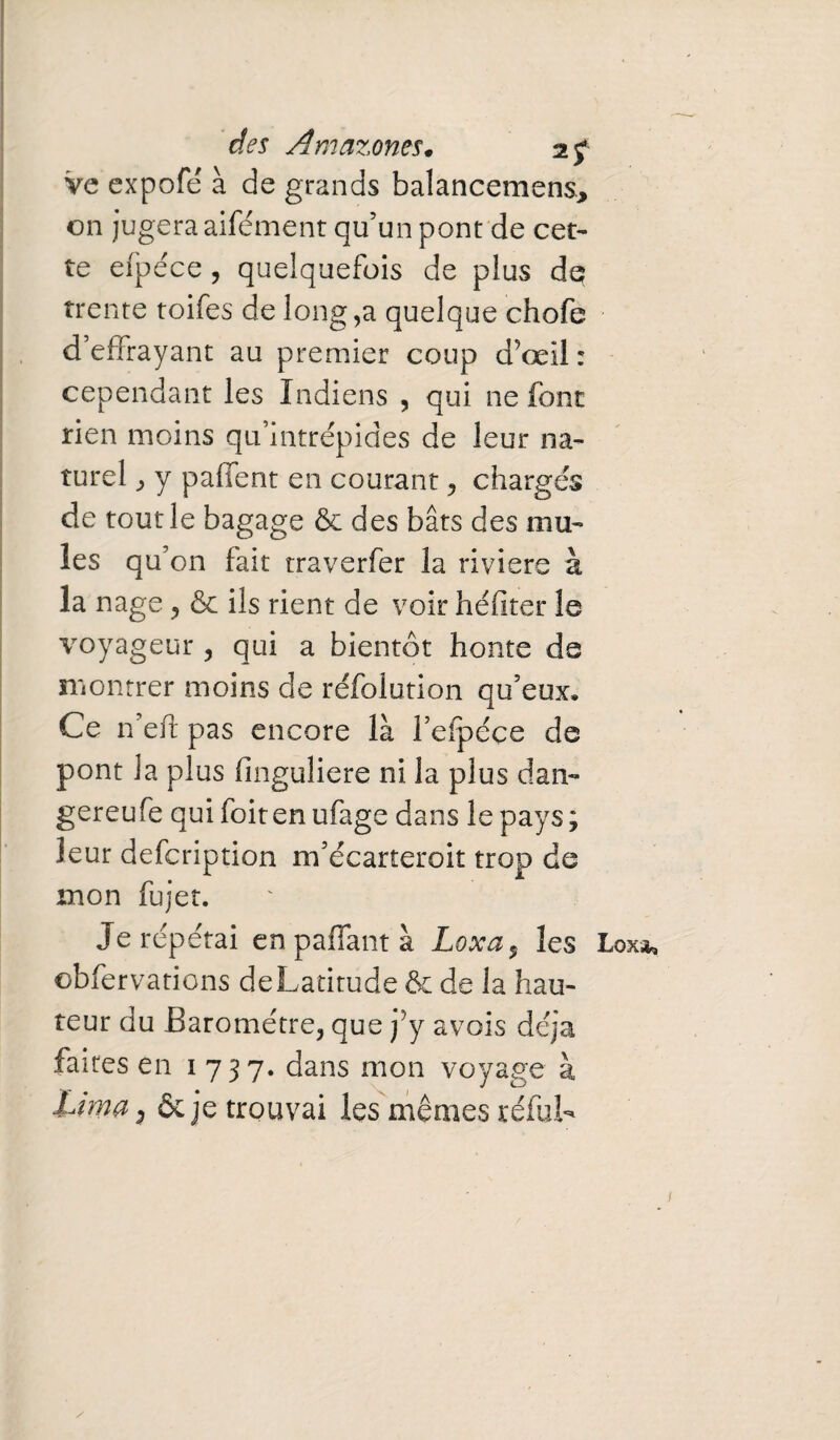 ve expofé à de grands balancemens* on jugera aifément qu’un pont de cet¬ te eipéce , quelquefois de plus dq trente toifes de long,a quelque chofe d’effrayant au premier coup d’œil : cependant les Indiens , qui ne font rien moins qu’intrépides de leur na¬ turel , y paffent en courant, chargés de tout le bagage & des bâts des mu¬ les qu’on fait traverfer la riviere à la nage , & ils rient de voir héfiter le voyageur , qui a bientôt honte de montrer moins de réfolution qu’eux. Ce n eff pas encore là l’efpéce de pont la plus finguliere ni la plus dan- gereufe qui foiten ufage dans le pays; leur defcription m’écarteroit trop de mon fujet. Je répétai en pallant à Loxa, les Lox* obfervations de Latitude & de la hau¬ teur du Baromètre, que j’y avois déjà faites en 1737. dans mon voyage à Lima 9 & je trouvai les mêmes réfuL