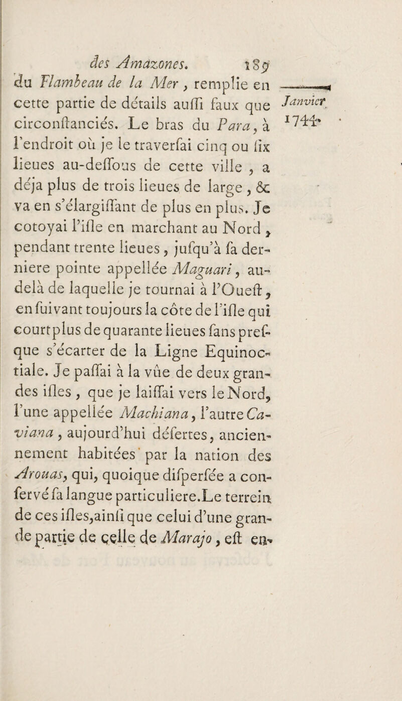 du Flambeau de la Mer , remplie en ..« cette partie de détails aufïï faux que Janvier. circonftanciés. Le bras du Para, à l l'endroit où je le traverfai cinq ou iix lieues au-deffous de cette ville , a déjà plus de trois lieues de large , & va en s’élargiffant de plus en plus. Je cotoyai Lille en marchant au Nord , pendant trente lieues , jufqu’à fa der¬ nière pointe appellée Maguari, au- delà de laquelle je tournai à POueft, en fuivant toujours la côte de Lille qui courtplus de quarante lieues fans prêt que s’écarter de la Ligne Equinoc« tiale. Je paiiai à la vue de deux gran¬ des ifles , que je laiffai vers le Nord, l’une appellée Machiana , l’autre Ca- viana , aujourd’hui déferres , ancien¬ nement habitées par la nation des Avouas, qui, quoique difperfée a con- fervéfa langue particulière.Le terrem de ces ifles,ainfi que celui d’une gran¬ de partie de celle de Marajo, eft en-*