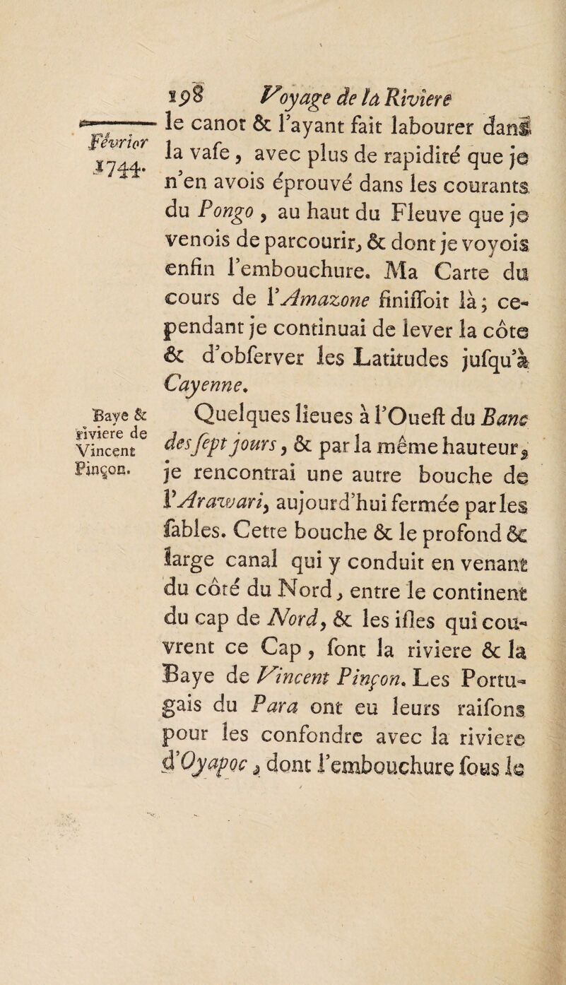 mi- Baye & rivière de Vincent Pinçon. i p 8 Voyage de la Rivîere le canot & Payant fait labourer dan! la vafe, avec plus de rapidité que ja n en avois éprouvé dans les courants du Pongo 9 au haut du Fleuve que je venois de parcourir, & dont je vovois enfin Fembouchure. Ma Carte du cours de XAmazone finiffoit là; ce« pendant je continuai de lever la côte & d’obferver les Latitudes jufquà Cay enne. Quelques lieues à l’Oueft du Banc desfept jours, & par la même hauteur^ je rencontrai une autre bouche de VArawariy aujourd’hui fermée parles fables. Cette bouche & le profond ôc large canal qui y conduit en venant du côté du Nord > entre le continent du cap de Nord y & les illes qui co li¬ vrent ce Cap y font la riviere & la Baye de Vmeent Pinçon. Les Portu¬ gais du Para ont eu leurs raifons pour les confondre avec la riviere clVyapoc, dont l’embouchure fous k