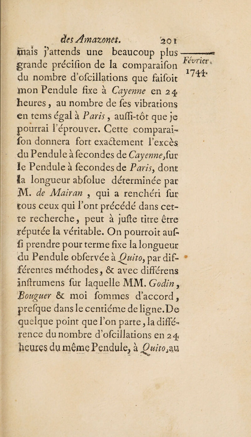 ïnais j’attends une beaucoup plus grande précifion de la comparaifon du nombre d’ofcillations que faifoit mon Pendule fixe à Cayenne en 2^ heures, au nombre de fes vibrations en tems égal à Paris, aufiî-tôt que je pourrai réprouver. Cette comparai¬ fon donnera fort exactement l’excès, du Pendule à fécondés de Cayenne,ut le Pendule à fécondés de Paris, dont la longueur abfolue déterminée par M. de Mairan 2 qui a renchéri fur çous ceux qui Pont précédé dans cet¬ te recherche 5 peut à jufte titre être yéputée la véritable. On pourroit au£ fi prendre pour terme fixe la longueur du Pendule obfervée \Quito^ par dif¬ férentes méthodes > & avec différens inftrumens fur laquelle MM. Godiny Bouguer & moi femmes d’accord * prefque dans le centième de ligne.De quelque point que l’on parte 2 la diffé¬ rence du nombre d’ofcîilations en 2% heures du même Pendule^ à Quito