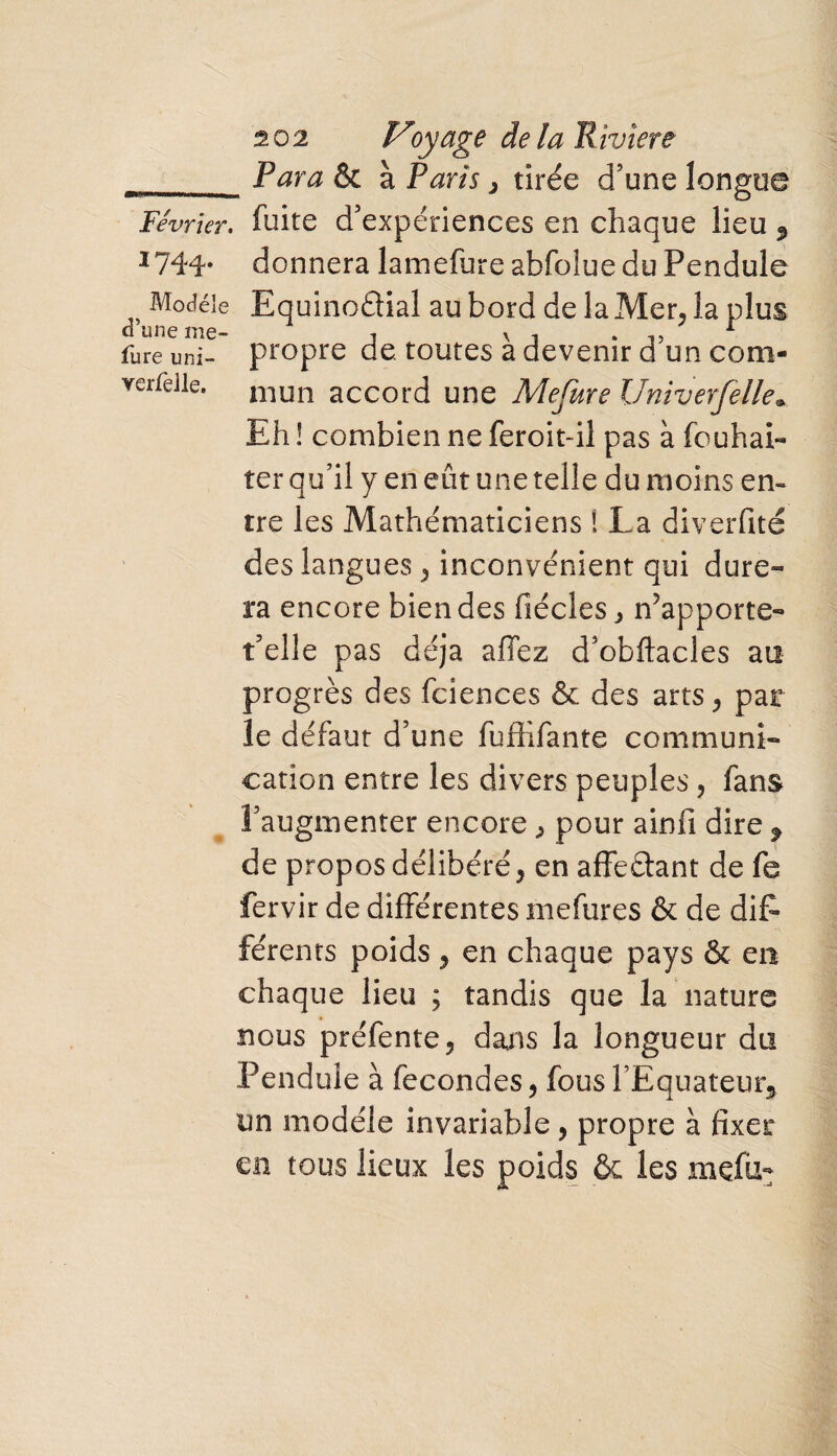 „ Para & à Paris, tirée d’une longue Février, fuite d’expériences en chaque lieu 3 1744* donnera lamefure abfoîue du Pendule Modèle Equinodial au bord de la Mer, la plus o une me- j x 1 r fure uni- propre de. toutes a devenir d un com- vei-fdle. niun accord une Mefure IJniverfelle. Eh ! combien ne feroit-ii pas à fcuhai- ter qu’il y en eût une telle du moins en¬ tre les Mathématiciens ! La diverfité des langues , inconvénient qui dure- ra encore bien des fiécles ^ n’apporte- t’elle pas déjà affez d’obftacles au progrès des fciences & des arts, par le défaut d’une fuffifante communi¬ cation entre les divers peuples, fans l’augmenter encore , pour ainfi dire , de propos délibéré, en affeélant de fe fervir de différentes mefures & de dif- férents poids, en chaque pays & en chaque lieu ; tandis que la nature nous préfente, dans la longueur du Pendule à fécondés, fous l’Equateur* un modèle invariable, propre à fixer en tous lieux les poids & les mçfu-