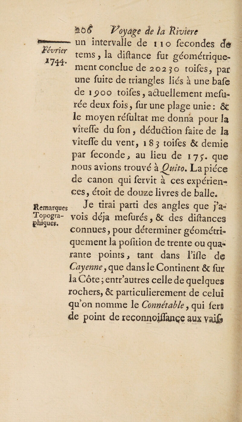 JL yàù§ Voyage de îa Viviere on intervalle de no fécondés de tems , la diftance fut géométrique¬ ment conclue de 20250 toifes, pat une fuite de triangles liés à une bafe de 1^00 toifes, actuellement mefu- rée deux fois , fur une plage unie : ôt le moyen réfultat me donna pour la vîteffe du fon, déduction faire de la vîteffe du vent, 1 83 toifes & demie par fécondé, au lieu de îyy. que bous avions trouvé àQuito. La pièce de canon qui fervit à ces expérien¬ ces, étoit de douze livres de balle. Remarques Je drai Parfl des angles que jV ghiqufr” vo*s me^ures y & des diftances connues, pour déterminer géométri¬ quement la pofition de trente ou qua¬ rante points, tant dans Tille de Cayenne, que dans le Continent & fur la Côte ; entr’autres celle de quelques rochers, & particulièrement de celui qu’on nomme le Connétable, qui fert de point de reconno|flançe mx valfe