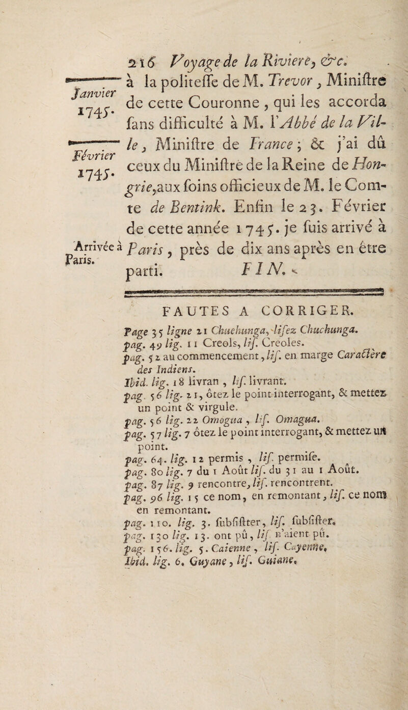 2 ï 6 Voyage de ta Riviere, &c* à la politeffe de M, Trevor . Mmiftre de cette Couronne y qui les accorda fans difficulté à M. XAbbé de la Vil¬ le > Miniftre de France ; ôc j’ai dû ceux du Miniftrède la Reine dc Hon¬ grie ,aux foins officieux de M. le Com¬ te de Beniink, Enfin le 25. Février de cette année 1 74 J. je fuis arrivé à Arrivée à parjs ? près de dix ans après en être Janvier 174;. Février V 4 J- Paris. parti, FIN.. FAUTES A CORRIGER. T âge 35 ligne 21 Chuehunga, difez Çhuchunga. gag, 4‘j lig. 11 Creols, lif, Creoles. gag. 5 2 au commencement, lif. en marge Caraftèrë des Indiens. Ibid, lig. 18 livrai! , If livrant. gag. 56 21, ôtez le point interrogant, & mettes un point & virgule. gag. 56 lig. 22 Omogua , lif. Omagua. gag. 5 7 lig. 7 ôtez le point interrogant, & mettez. Ult point. 64. lig. 12 permis , lif. permife. gag. 80 lig. 7 du 1 Août /*7. du 31 au i Août. |?4g. 87 lig. 9 rencontre, /çf. rencontrent, jpag. 96 lig. 1 s ce nom, en remontant, lif. ce nom en remontant. gag. î 10. lig. 3. fiibftftter, lif. fu b lifter, gag. 130 lig. 13. ont pû, /(/ n’aient pu. 156. lig. 5. Caienne , lif Cayenne, Ibid, lig. 6, Guyane i lif, Guiane,