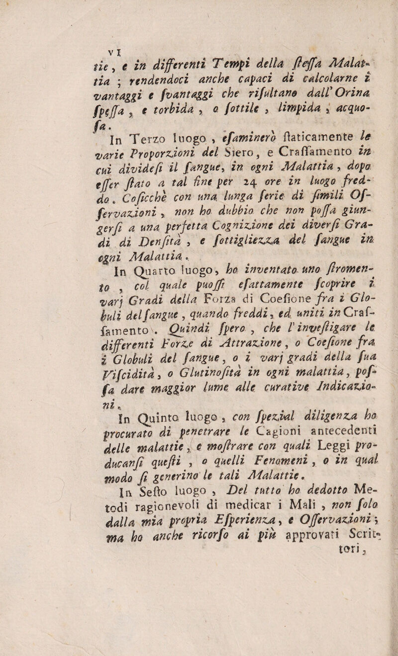 / v I tia ; rendendoci anche capaci di calcolarne i vantaggi e fvantaggi che rifaitano dall' Orina fp§J[a % e torbida , a fattile , limpida % acquo- fa. In Terzo luogo » efaminero Caricamente le varie Proporzioni del Siero, e Grafìa mento in cui divìde fi il {angue, in ogni Malattia , dopa ejf£r flato a tal fine per 24 ore in luogo fred¬ fervazioni r non ho dubbio che non pojfa giun- gerfi a una perfetta Cognizione dei diverfi Gra¬ dì dì Ben [ita , e fettìglìezza del {angue in cgnì Malattia « In Quarto luogo, ho inventato uno flromen- to y col quale pHojft e fattamente /coprire i varj Gradi della Forza di Coefìone fra ì Glo¬ buli delfangue , quando freddi, ed uniti in Craf- fatnentov. Quindi fpero , che l ìnyeftigare le differenti Forze di Attrazione, 0 Coefìone fra i Globuli del /angue, 0 i varj gradi della fua Vifcidità a 0 Glutino(ita in ogni malattia, pop fa dare maggior lume alle curative Indicazìo- ni e. In Quinto luogo , con fpezial diligenza ho procurato di penetrare le Cagioni antecedenti delle malattie f e moflrare con quali Leggi pro- ducanfi quefti , 0 quelli Fenomeni , 0 in qual modo fi generino le tali Aialattie. In Sefìo luogo , Del tutto ho dedotto Me¬ todi ragionevoli di medicar i Mali , non fola dalla mia propria Efperienza, e OJfervazioni j ma ho anche rìcorfo ai pipi approvati Serie» tori 3