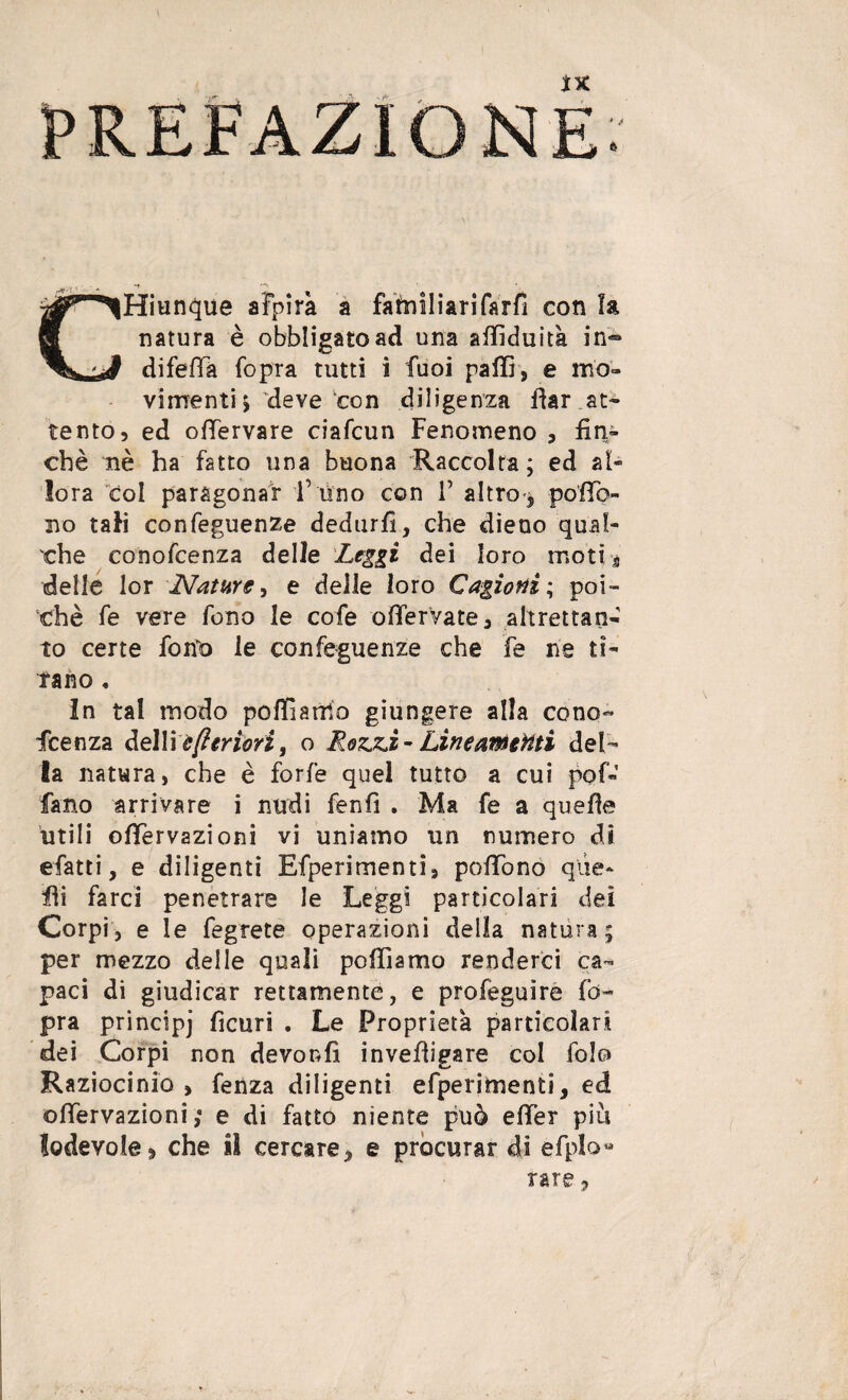 ìk C^Hiunque afpira a familiarifarfi con la natura è obbligato ad una affìduità in® Jt difefìa fopra tutti i fuoi palli, e mo¬ vimenti j deve con diligenza dar at¬ tento, ed offervare ciafcun Fenomeno , fin¬ ché nè ha fatto una buona Raccolta; ed al¬ lora col paragonar T uno con V altro , pofTo- no tali confeguenze dedurli, che dieno qual¬ che conofcenza delle Leggi dei loro moti s delle lor Nature, e delle loro Cagioni ; poi¬ ché fe vere fono le cofe ofifervate, altrettali- to certe fono le confeguenze che fe ne ti¬ rano . In tal modo pofÉarrio giungere alla cono¬ fcenza dettièftertori, o Rezzi-Lineamenti del¬ la natura, che è forfè quel tutto a cui pof- fano arrivare i nudi fenfi . Ma fe a quelle utili olTervazioni vi uniamo un numero dì efatti, e diligenti Efperimenti, pofTono que¬ lli farci penetrare le Leggi particolari dei Corpi, e le fegrete operazioni delia natura; per mezzo delle quali polliamo renderci ca¬ paci di giudicar rettamente, e profeguire fb- pra principj ficuri . Le Proprietà particolari dei Corpi non devonfi invedigare col folo Raziocinio , fenza diligenti efperimenti, ed olTervazioni ,* e di fatto niente può effer più lodevole, che il cercare, e procurar di efplo» rare,