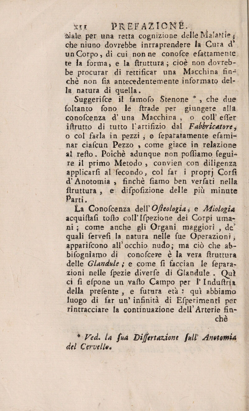 siale per una retta cognizione delle Malarie $ che niuno dovrebbe inrraprendere la Cura d’ un Corpo, di cui nonne conofee efattamente te la forma, e la bruttura; cioè non dovreb¬ be procurar di rettificar una Macchina fin~ chè non fia antecedentemente informato del¬ la natura di quella* Suggerifce il famofo Stenone * , che due foltanto fono le firade per giungere alla conofcenza d' una Macchina * o coll5 efter ifirutto di tutto l'artifizio dal Fabbricatore ^ o col farla in pezzi , e feparatamente efami- nar ciafcun Pezzo , come giace in relazione al refìo. Poiché adunque non polliamo fegui- re il primo Metodo , convien con diligenza applicarfi al fecondo, col far i proprj Cor fi d’Anotomia , finché fiamo ben verfati nella flruttura , e difpofizione delle più minute Parti. La Conofcenza dell’ Ofleologìa 5 e Agiologia acquifiafi tofio coirifpezione dei Corpi uma¬ ni ; come anche gli Organi maggiori , de* quali fervei! la natura nelle fue Operazioni ; apparifcono all'occhio nudo; ma ciò che ab¬ bisogniamo di conofcere è ìa vera fìruttura delle Glandule ; e come fi faccian le ripara¬ zioni nelle fpezie diverfe di Glandule . Qui ci fi efpone un vallo Campo per 1* Induftqt della prefente , e futura età : qui abbiamo luogo di far uns infinità di Efperimenti per rintracciare la continuazione dell’Arterie fin¬ ché * Veà. la fua Differtardone fall’ Anotomia del Cervello*