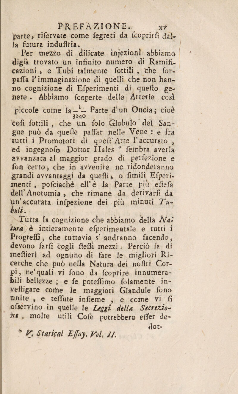 parte, rifervate come fegreti da fcoprirfì dal¬ la futura induflria. Per mezzo di dilicate infezioni abbiamo digik trovato un infinito numero di Ramifi¬ cazioni 3 e Tubi talmente fiottili , che for- pafìfa P immaginazione di quelli che non han¬ no cognizione di Efperimenti di quello ge¬ nere . Abbiamo {coperte delle Arterie così piccole come la-2— Parte d’un Oncia; cioè 3140 eoli fiottili , che un fiolo Globulo del San¬ gue può da quelle paffiàr nelle Vene : e fra tutti i Promotori di quell’Arte V accurato , ed ìngegnofo Dottor Hales * fiembra averla avvanzata al maggior grado dì perfezione e fon certo, che in avvenire ne ridonderanno grandi avvantaggi da quelli, o limili Efperi¬ menti , pofciachè ell’è la Parte piu elle fa dell5 Anotomia , che rimane da derivarli da un’accurata infipezione dei più minuti Tu¬ buli . Tutta la cognizione che abbiamo della Na* tura è intieramente efperimentale e tutti i Progreffi, che tuttavia s’ andranno facendo, devono farli cogli lleffi mezzi * Perciò fa di meflieri ad ognuno di fare le migliori Ri¬ cerche che può nella Natura dei nofiri Cor¬ pi, ne’quali vi fono da fcoprire innumera¬ bili bellezze ; e fe poteffimo fidamente in- velligare come le maggiori Glandule fono unite , e telila té in henne , e come vi fi ofservino in quelle le Leggi della Secrezio¬ ne 3 molte utili Cofe potrebbero effer de¬ do t- * K Sfaticai Effay, fri, //,