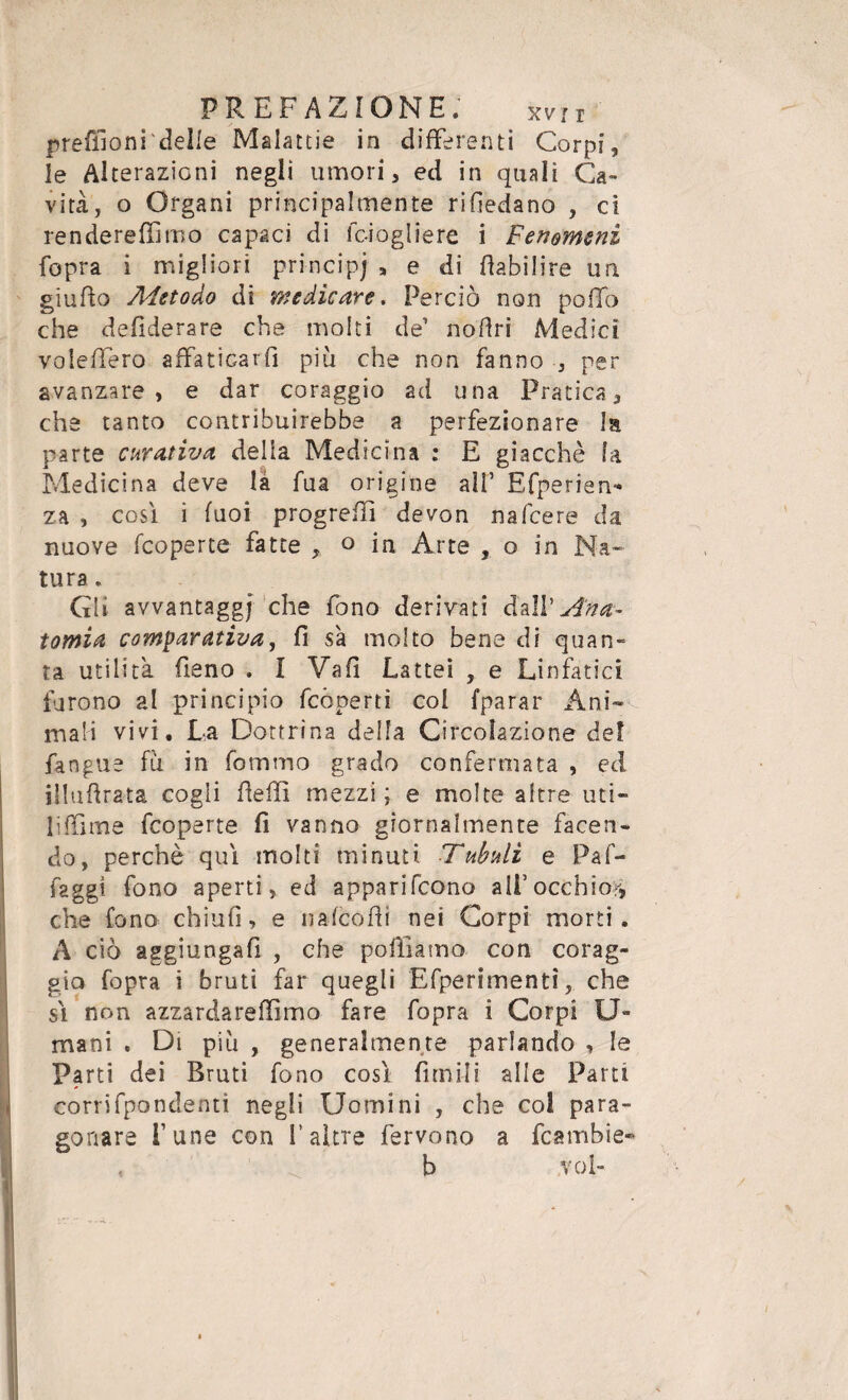 preffioni delle Malattie in differenti Corpi, le Alterazioni negli umori, ed in quali Ca¬ vita, o Organi principalmente rivedano , ci rende re filmo capaci di lc-iogliere i Fenomeni fopra i migliori principi * e di fiabilire un giufto Metodo di medicare. Perciò non pollo che defiderare che molti de1 noftri Medici voleffero affaticarli più che non fanno , per avanzare, e dar coraggio ad una Pratica, che tanto contribuirebbe a perfezionare la parte curativa delia Medicina : E giacché la Medicina deve là fua origine all’ Efperien- za , così i fuoi progrefil devon nafcere da nuove (coperte fatte , o in Arte , o in Na¬ tura . Qi avvantaggj che fono derivati ddi'Ana¬ tomia comparativa, fi s'a molto bene di quan¬ ta utilità fieno . I Vafl Lattei , e Linfatici furono al principio fcòperti coi fparar Ani¬ mali vivi. La Dottrina della Circolazione de! fangue fu in Tornino grado confermata , ed illuftrata cogli Refi! mezzi; e molte altre uti¬ li fìlme fcoperte fi vanno giornalmente facen¬ do, perchè qui molti minuti Tubuli e Pafi- faggi fono aperti, ed apparirono ali’occhior, che fono chiufi, e nafcofii nei Corpi morti. A ciò aggiungafi , che polliamo con corag¬ gio fopra i bruti far quegli Efperimentì, che sì non azzardareffimo fare fopra i Corpi Di¬ mani . Di più , generalmente parlando , le Parti dei Bruti fono così filmili alle Parti corrifpondend negli Uomini , che co! para¬ gonare fune con fi altre fervono a fcambie- b voi-