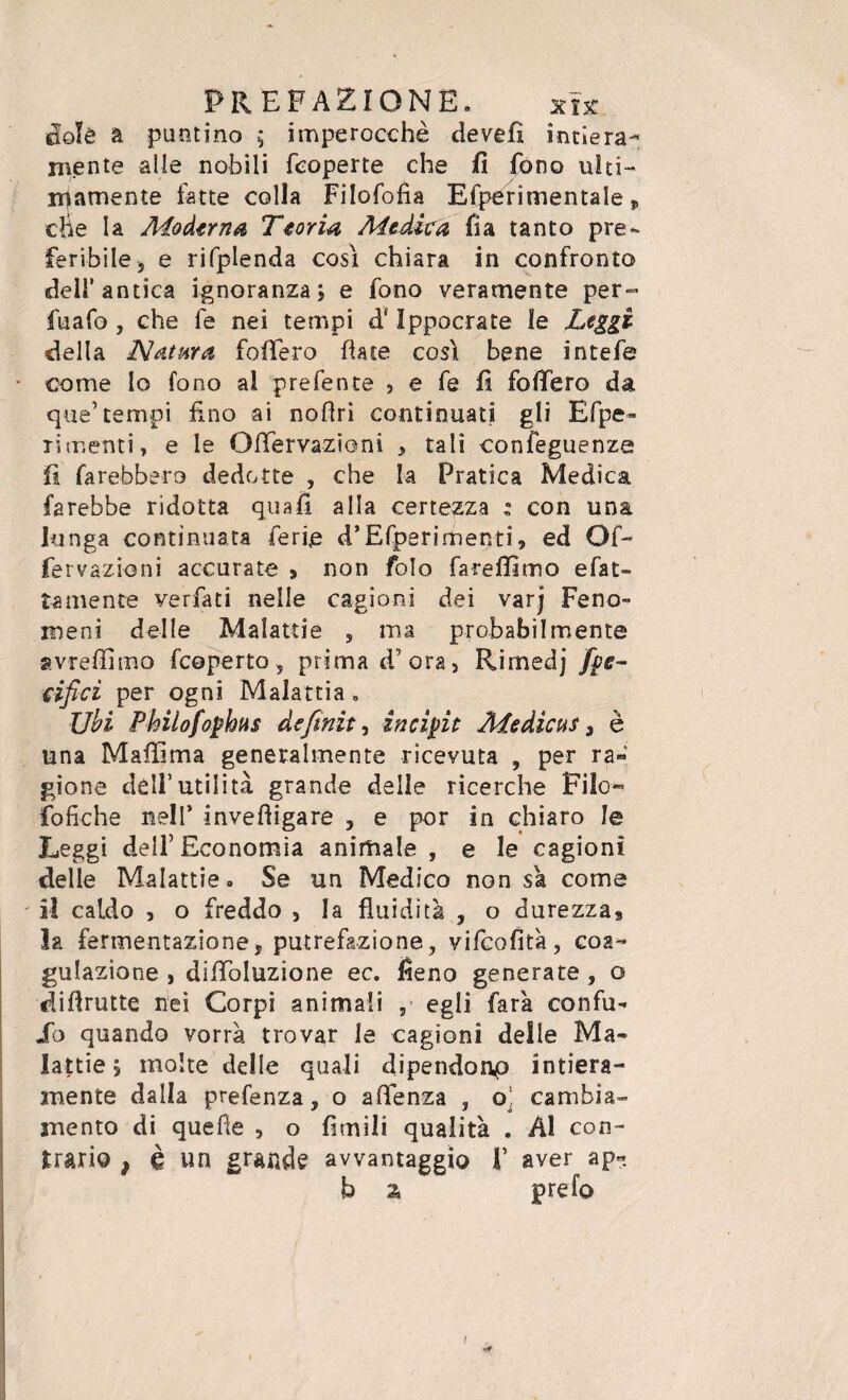 etalè a puntino ; imperocché de veli intiera- niente alle nobili feoperte che fi fono ulti¬ mamente fatte colla Filofofia Efperimentale » che la Moderna Teoria Medica fìa tanto pre¬ feribile, e rifplenda cosi chiara in confronto dell’antica ignoranza ; e fono veramente per- fuafo , che fe nei tempi d‘ Ippocrate le Leggi della Natura fofifero fiate cosi bene intefe come lo fono al prefente , e fe fi fofiero da que’tempi fino ai nofiri continuati gli Efpe» limanti, e le Ofifervazioni , tali confeguenze fi farebbero dedotte , che la Pratica Medica farebbe ridotta quali alla certezza : con una lunga continuata ferie d’Efperimenti, ed Of~ fervazioni accurate » non foto farefilmo e fat¬ ta mente verfati nelle cagioni dei varj Feno- meni delle Malattie , ma probabilmente avrefiìmo fcoperto , prima d’ora, Rimedj fye- cificì per ogni Malattia . Ubi Philofophus definita incipit Medienti è una Maffima generalmente ricevuta , per ra« gione dell’utilità grande delle ricerche Filo- fofiche nell* invefiigare , e por in chiaro le Leggi dell’Economia animale , e le cagioni delle Malattie» Se un Medico non sa come il caldo , o freddo , la fluidità , o durezza, la fermentazione, putrefazione, vifeofità, coa¬ gulazione , dififoluzione ec. fieno generate , o difirutte nei Corpi animali , egli farà confu* So quando vorrà trovar le cagioni delle Ma¬ lattie 5 molte delle quali dipendonp intiera¬ mente dalla prefenza, o affenza , o! cambia¬ mento di quelle , o fienili qualità . Al con¬ trario , è un grande avvantaggio f aver ap« b a prefo 1