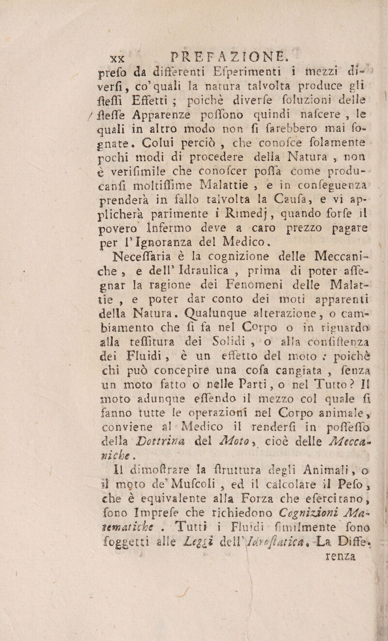 prefo da differenti E (perimenti i mezzi di- verfi, co’quali la natura talvolta produce gli fiefii Effetti ; poiché diverfe Eduzioni delie / ffeffe Apparenze poffono quindi nafcere , le quali in altro modo non fi farebbero mai fo¬ gnate. Colui perciò , che conofce folamente pochi modi di procedere della Natura , non è verifimile che conofcer pofià come produ¬ ca n fi. molti ili me Malattie , e in confeguenza prenderà in fallo talvolta la Caufa, e vi ap¬ plicherà parimente i Rimedj, quando forfè il povero Infermo deve a caro prezzo pagare per l’Ignoranza del Medico. Neceffaria è la cognizione delle Meccani¬ che 5 e dell* Idraulica , prima di poter sde¬ gnar la ragione dei Fenomeni delle Malat¬ tie , e poter dar conto dei moti apparenti della Natura. Qualunque alterazione 3 o cam¬ biamento che fi fa nel Corpo o in riguardo alla tenitura dei Solidi , o alla confidenza dei Fluidi , è un effetto del moto ,* poiché chi può concepire una cofa cangiata , fenza un moto fatto o nelle Parti, o nel Tutto? Il moto adunque effendo il mezzo col quale fi fanno tutte le operazioni nel Corpo animale» conviene al Medico il renderli in poffeffo della Dottrina del Moto, cioè delle A4 ocea¬ ni che. li dimofirare la firuttura degli Animali, o il moto de’ Mufcoli , ed il calcolare il Pefo 3 che è equivalente alla Forza che efercitano» fono Imprefe che richiedono Cognizioni Ma- tematiche . Tutti i Fluidi fimilmente fono foggetti alle Logli dell’ Uro fiatiate La Diffe. renza /