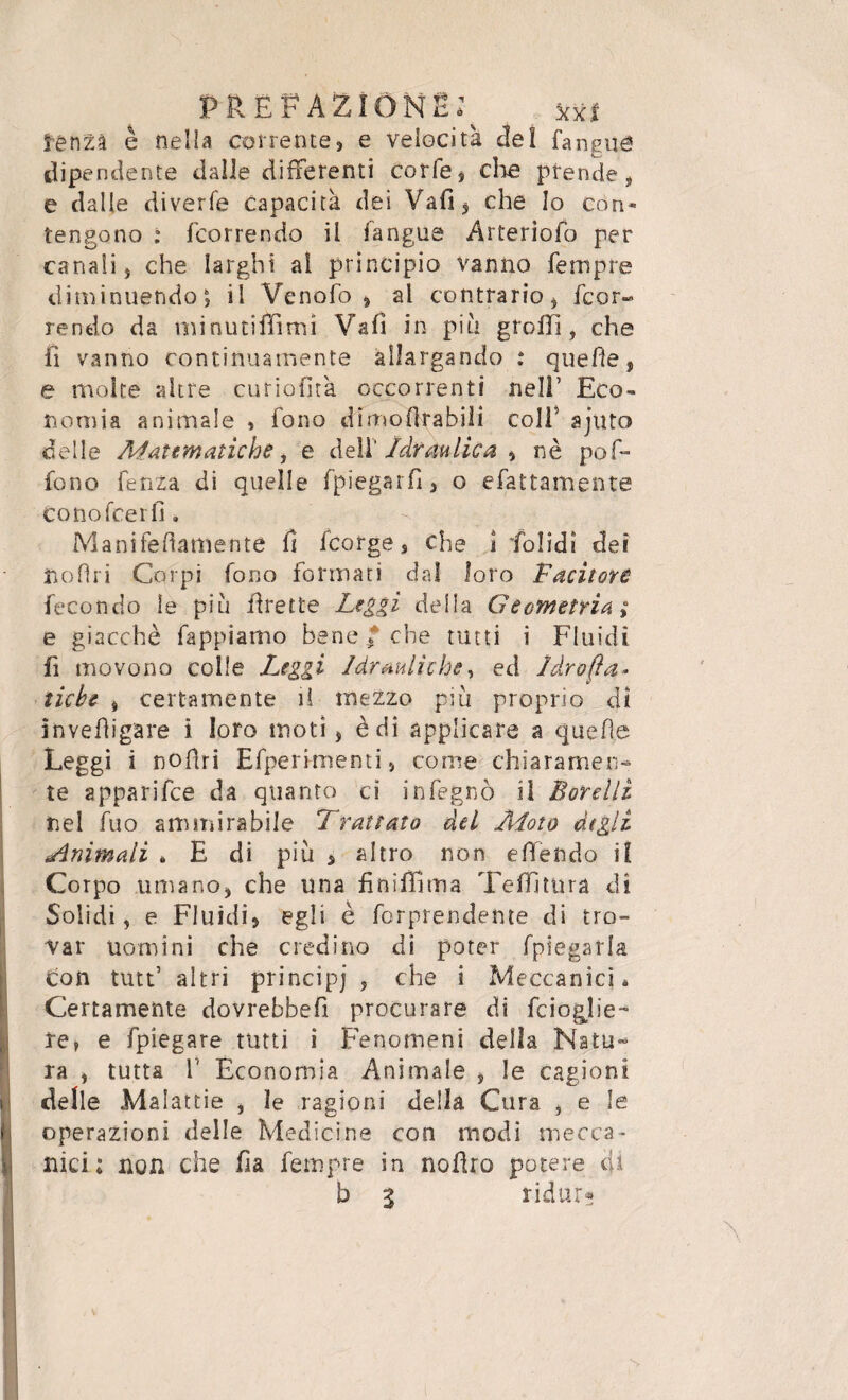 renZà è nella corrente, e velocità del fangua dipendente dalle differenti corfe, clic prende, e dalle diverfe capacità dei Vafi, che Io con¬ tengono : fcorrendo il fangue Arteriofo per canali, che larghi al principio vanno Tempre diminuendo6, il Venofo > al contrario, fcor¬ rendo da minutiifìmì Vali in piu gfollì, che fi vanno continuamente allargando : quelle, e molte altre curiofìtà occorrenti nell’ Eco¬ nomia animale , fono d'imo filabili colf ajuto delle Matematiche, e dell' Idraulica , nè pof- fono fenza di quelle fpiegarfì, o efattamente co no fce rii. Mani fedamente il fcorge s che ì Tolidi dei ìloflri Corpi Tono formati dal loro Facitore fecondo le più ilrette Leggi della Geometria ; e giacché fappiamo bene, che tutti i Fluidi fi movono colle Leggi Idrauliche, ed Idrofìa- tube , certamente il mezzo piu proprio di invefHgare i loro moti, è di applicare a quelle Leggi i nofìri Efperimenti, come chiaramen¬ te apparifce da quanto ci infegnò il Barelli nel fuo ammirabile Trattato del Moto degli minimali * E di più , altro non e Rendo il Corpo umano, che una finiflìma Tallitura di Solidi, e Fluidi, egli è fcrprendente di tro¬ var uomini che credine di poter fpiegarla. con tutt5 altri principi , che i Meccanici* Certamente dovrebbefi procurare di feioglie- re, e fpiegare tutti i Fenomeni della Natu¬ ra , tutta T Economia Animale , le cagioni delle Malattie , le ragioni della Cura , e le operazioni delle Medicine con modi mecca¬ nici: non che ha fempre in nodro potere eU