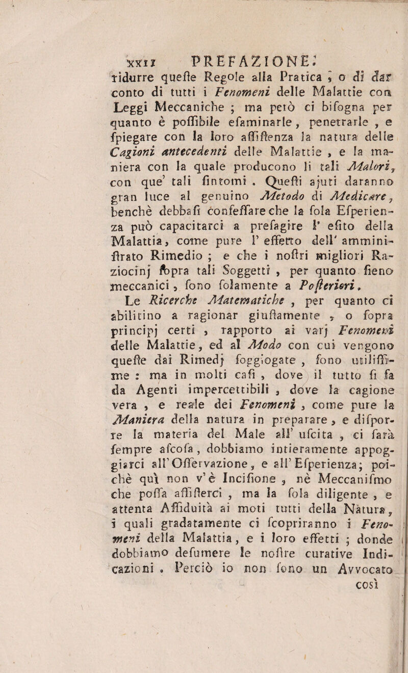 ridurre quelle Regole alla Pratica i o di dar conto di tutti i Fenomeni delle Malattie con Leggi Meccaniche ; ina pelò ci bifogna per quanto è poffibile efaminarle, penetrarle , e fpiegare con la loro affifìenza ia natura delle Cagioni antecedenti delle Malattie , e la ma¬ niera con la quale producono li tali Alatori, con que’ tali fintomi . Quelli ajuti daranno gran luce al genuino Aletoào di Ale die are 7 benché debba fi confeffare che la fola Efperien- za può capacitarci a prefagire 1* efito della Malattia, come pure V effetto deli' amminb firato Rimedio ; e che i noEri migliori Ra¬ ziocini ftpra tali Soggetti , per quanto fieno meccanici, fono foìamente a Pojieriori » Le Ricerche Alatematiche , per quanto ci abilitino a ragionar giallamente , o fopra principi certi , rapporto ai varj Fenomeni delle Malattie, ed al Modo con cui vengono quelle dai Rimed| foggiogate , fono utiliffi- me : ma in molti cafi , dove il tutto fi fa da Agenti impercettibili , dove la cagione vera , e reale dei Fenomeni , come pure la Alaniera della natura in preparare, e difpor- re la materia dei Male all’ ufeita , ci farà Sempre afeofa , dobbiamo intieramente appog¬ giarci airOITervazione, e alF Efperienza; poi¬ ché qui non vTè Incifione , nè Meccanifmo che poffa affilierei , ma la fola diligente , e attenta Affiduit'a ai moti tutti della Natura, i quali gradatamente ci Scopriranno i Feno¬ meni della Malattia, e i loro effetti ; donde dobbiamo defumere le nofire curative Indi¬ cazioni . Perciò io non fono un Avvocato così