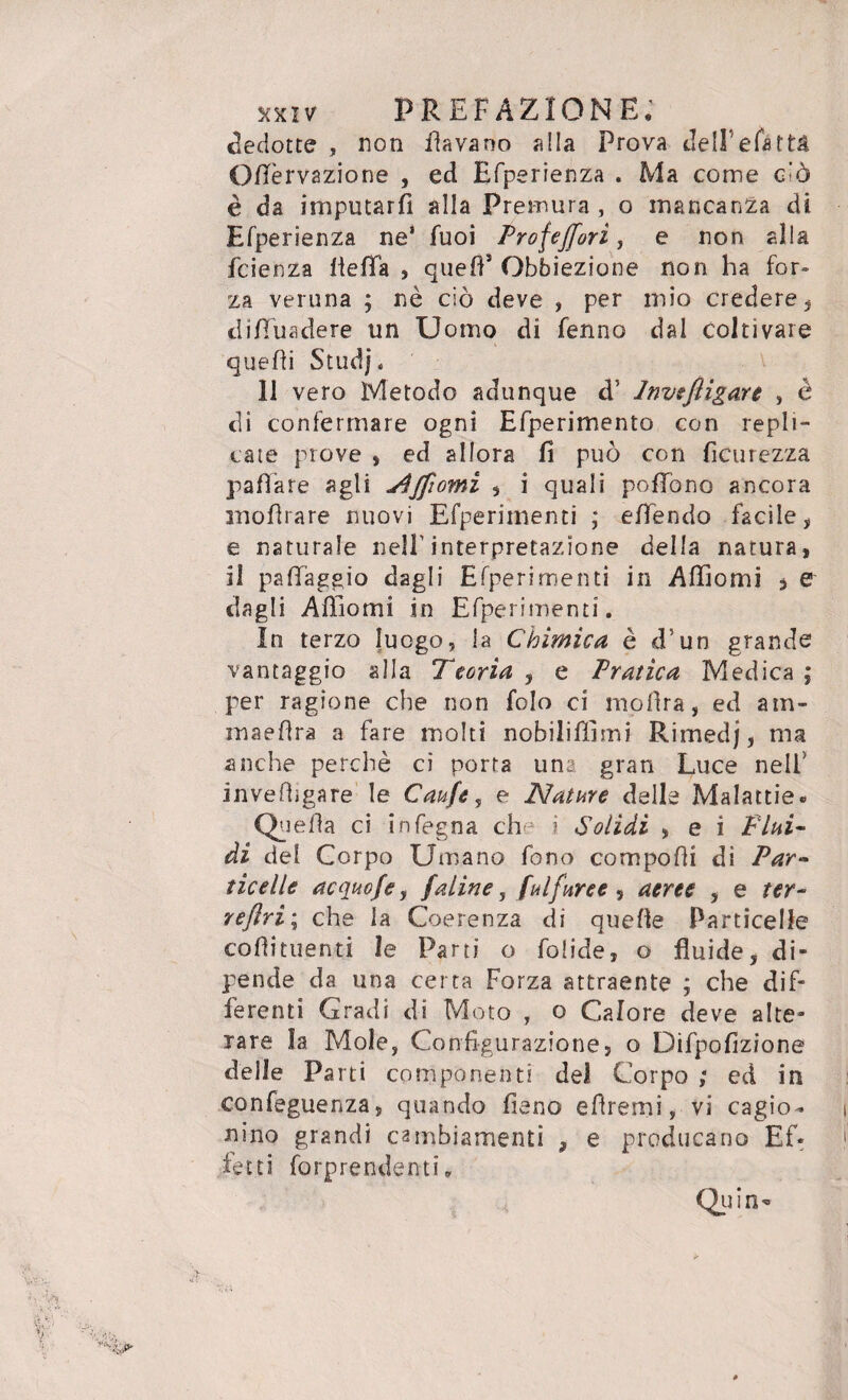 dedotte , non davano alla Prova dell’efàttà Oflèrvazione , ed Efperienza . Ma come g'ò è da imputarli alla Premura , o mancanza di Efperienza ne* fuoi Profejforì, e non alla fcienza liefìfa , quell3 Obbiezione non ha for¬ za veruna ; nè ciò deve , per mio credere , di Eira de re un Uomo di fenno dal coltivare quelli Studj, 11 vero Metodo adunque d5 Investigare , è di confermare ogni Elperimento con repli¬ cate prove , ed allora fi può con ficurezza fallare agli jQffiomi , i quali pofTono ancora mofìrare nuovi Efperirnenti ; elTendo facile, e naturale nell’interpretazione della natura, il paffaggio dagli Efperirnenti in Affiorili , e dagli Affiomi in Efperirnenti, In terzo luogo, la Chimica è d’un grande vantaggio alla Teorìa , e Pratica Medica ; per ragione che non folo ci mofira, ed am- maeflra a fare molti nobilitimi Rimedj, ma anche perchè ci porta una gran Luce nell' invefhgare le Caufe, e Nature delle Malattie. Quella ci infegna che i Solidi , e i Fini- di del Corpo Umano fono compofii di Par¬ ticelle acquofe, (aline, Sulfuree, aeree , e ter- reflri; che la Coerenza di quelle Particelle coflituenti le Parti o folide, o fluide, di¬ pende da una certa Forza attraente ; che dif¬ ferenti Gradi di Moto , o Calore deve alte¬ rare la Mole, Configurazione, o Difpofizione delle Parti componenti del Corpo ; ed in confeguenza, quando fieno efirerni, vi cagio¬ nino grandi cambiamenti , e producano Ef¬ fetti Riprendenti,