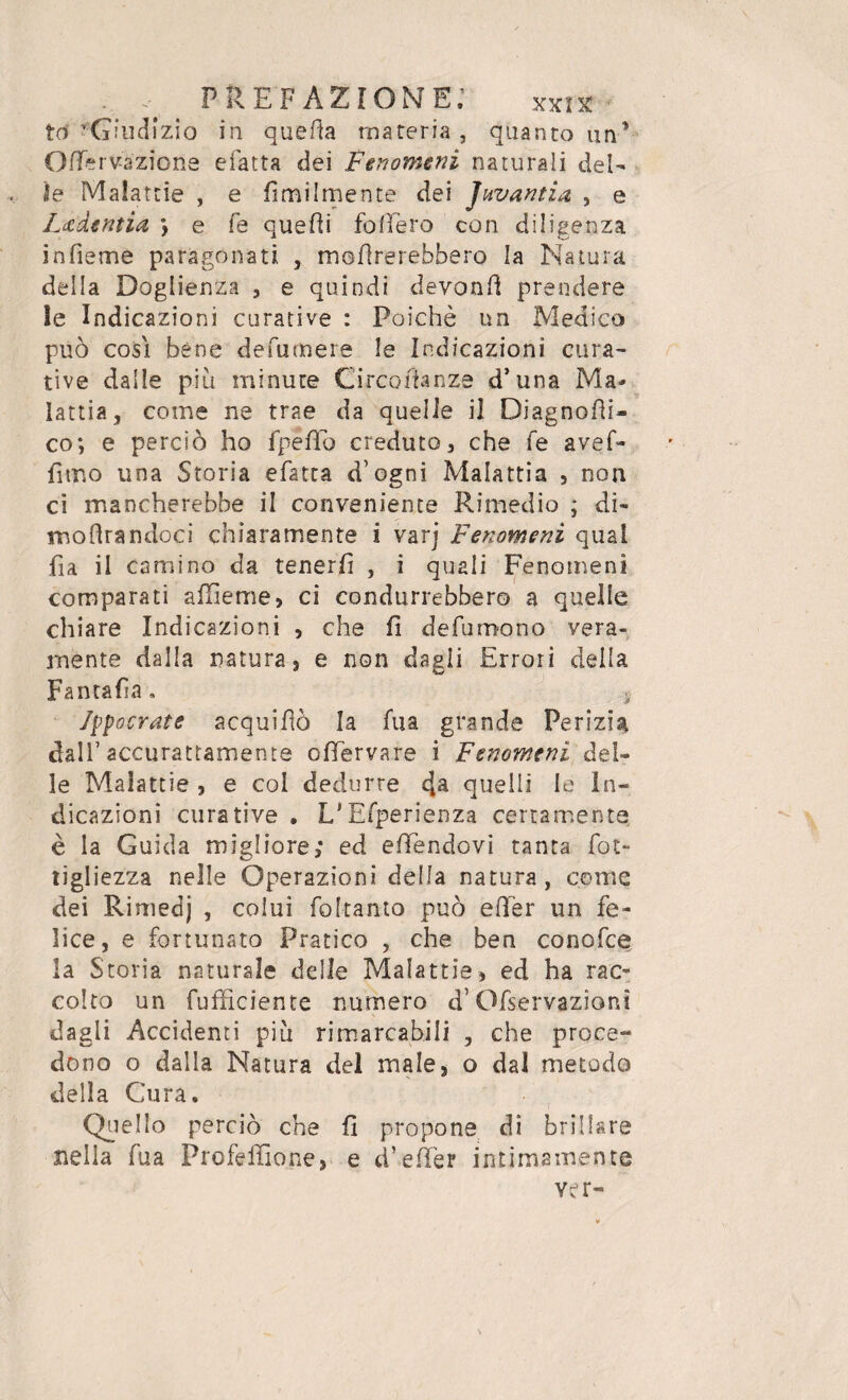 tot 'Giudìzio in quella materia, quanto un* OfTèrvazione efatta dei Fenomeni naturali del¬ ie Malattie , e Umilmente dei Juvantia , e L&'dentia > e fé quelli fodero con diligenza infieme paragonati , monterebbero la Natura della Doglienza , e quindi devonfi prendere le Indicazioni curative : Poiché un Medico può così bène de fu mere le Indicazioni cura¬ tive dalle più minute Circofianze d’una Ma¬ lattia, come ne trae da quelle il Diagnosi- co; e perciò ho fpeflo creduto, che fe avef- iìmo una Storia efatta d’ogni Malattia , non ci mancherebbe il conveniente Rimedio ; di- modrandoci chiaramente i varj Fenomeni qual fia il camino da tenerli , i quali Fenomeni comparati a die me, ci condurrebbero a quelle chiare Indicazioni , che fi defungono vera¬ mente dalla natura, e non dagli Errori della Fantafia. .s Jppocrate acquifiò la fua grande Perizia dall’ accurattamente ofiervare i Fenomeni del¬ le Malattie , e col dedurre dta quelli le In¬ dicazioni curative . L'Efperienza certamente è la Guida migliore; ed efiendovi tanta fot- tigliezza nelle Operazioni della natura, come dei Rimedj , colui foltanto può efier un fe¬ lice, e fortunato Pratico , che ben conofce la Storia naturale delle Malattie, ed ha rac¬ colto un fufficiente numero d’Ofservazioni dagli Accidenti più rimarcabili , che proce¬ dono o dalla Natura del male, o dal metodo della Cura. Quello perciò che fi propone di brillare nella fua Profellìone, e d’efTer intimamente ver-