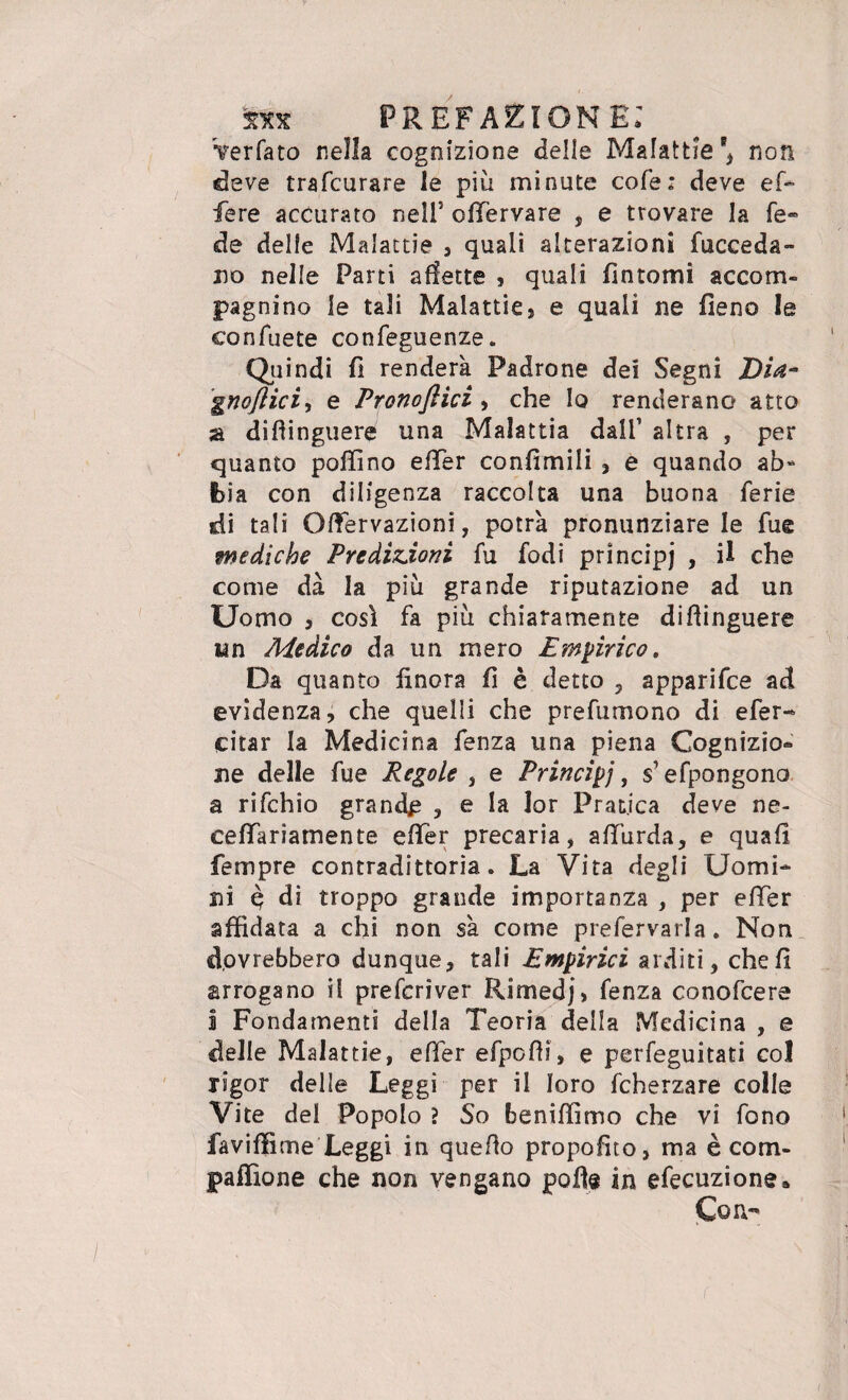 Verfato nella cognizione delle Malattie*, non deve trafcurare le più minute cole; deve ef* fere accurato nell* olfervare , e trovare la fé» de delle Malattie , quali alterazioni (acceda¬ no nelle Parti affette , quali fintomi accom¬ pagnino le tali Malattie) e quali ne fieno le confuete confeguenze. Quindi fi renderà Padrone dei Segni Dia-* gnoftici., e Pronofiici , che Io renderano atto a diffinguere una Malattia dall1 altra , per quanto pollino efier confimili , e quando ab¬ bia con diligenza raccolta una buona ferie di tali Oftervazioni, potrà pronunziare le fue mediche Predizioni fu fodi principi , il che come dà la più grande riputazione ad un Uomo j così fa più chiaramente diftinguere un Medico da un mero Empirico, Da quanto finora fi è detto , apparifce ad evidenza, che quelli che prefumono di efer- citar la Medicina fenza una piena Cognizio* ne delle fue Regole , e Principj, $ efpongono a rifchio grande , e la lor Pratica deve ne- ceflariamente efier precaria, afiurda, e quali Tempre contradittoria. La Vita degli Uomi¬ ni $ di troppo grande importanza , per efier affidata a chi non sà come prefervarla. Non dovrebbero dunque, tali Empirici arditi, cheli arrogano il prefcriver Rimedj, fenza conofcere i Fondamenti della Teoria della Medicina , e delle Malattie, efier efpoffi, e perfeguitati col rigor delle Leggi per il loro fcherzare colle Vite del Popolo ? So beniffimo che vi fono faviffime Leggi in quello propofito, ma è cotn- paffione che non vengano polle in efecuzione* Con-