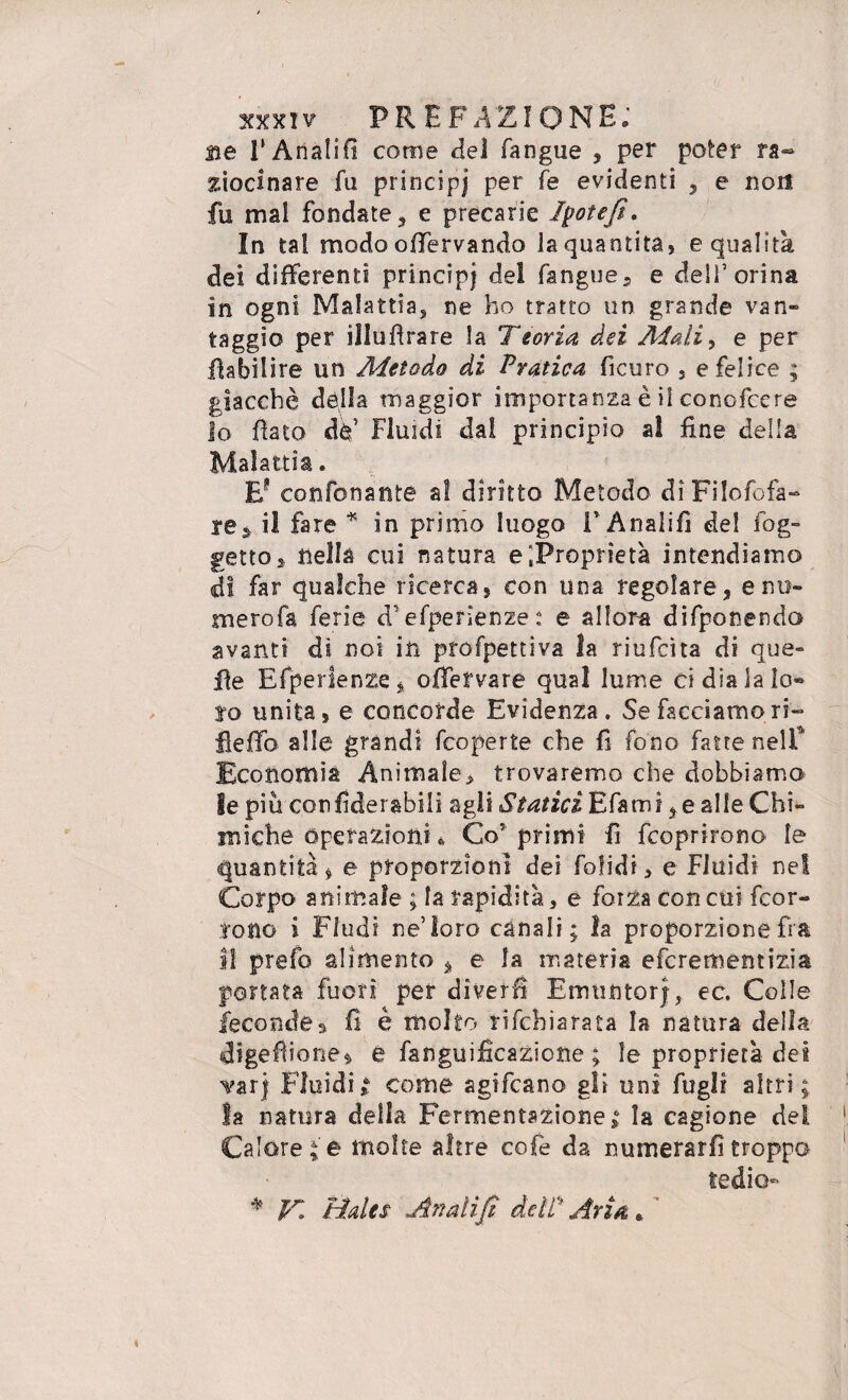 ne 1‘ Anali fi come del (angue , per poter ra¬ ziocinar e fu principj per fe evidenti , e non fu mal fondate, e precarie Ipotefi. In tal modo offervando la quantità, e qualità dei differenti principi del fangue, e dell’orina in ogni Malattia, ne ho tratto un grande van» taggio per illufìrare la Teoria dei Aiali> e per fhbilire un Metodo di Pratica ficuro , e felice ; giacché dèlia maggior importanza è il conofcere Io fiato dà’ Fluidi dai principio al fine della Malattia. E? confonante al diritto Metodo dìFilofofa- re^ il fare * in primo luogo F Analifì del fog- getto » nella cui natura e'.Proprietà intendiamo di far qualche ricerca, con una regolare, e nu¬ mero fa ferie d’efperienze : e allora difponenda avanti di noi in profpettiva la riufcìta di que¬ lle Efperienze, offetvare qual lume ci dia la lo¬ to unita, e concorde Evidenza. Se facciamo ri- fieffo alle grandi fcoperte che fi fono fatte nelf Economia Animale, trovaremo che dobbiamo le più confiderabili agli StaticiEf&mì, e alle Chi¬ miche operazioniu Co' primi fi fcoprirono le quantità, e proporzioni dei bolidi, e Fluidi ne! Corpo animale ; la rapidità, e forza con cui fcor- ioflo i Ffudi ne’loro canali; la proporzione fra il prefo alimento , e la materia efcrementizia portata fuori per diverbi EmuntorJ, ec. Colle fecondes fi è molto rifchiarata la natura della digefìione* e fanguifìcazicne ; le proprietà dei var) Fluidit come agifcano gli uni Fogli altri; la natura della Fermentazione; la cagione del Calore; e molte altre cofe da numerarli troppo tedio * K Hdes Anali fi dell* Aria.