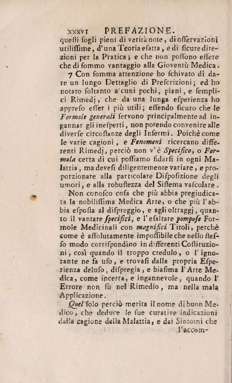 quefti fogli pieni di verità note, di offervaziont utiliffìme, d’unaTeoriaefatta, e di hcure dire¬ zioni per la Pratica ; e che non poffono effere che di fommo vantaggio alla Gioventù Medica » 7 Con forum a attenzione ho fchivato di da¬ re un lungo Dettaglio di Prefcrizioni ; ed ho notato foltanto a'cuni pochi, piani, e fempli- ci Rimedj, che da una lunga efperienza ho apprefo effer i più utili; effendo ficuro che le Formale generali fervono principalmente ad in¬ gannar gli inefperti, non potendo convenire alle diverfe circoflanze degli Infermi. Poiché come le varie cagioni , e Fenomeni ricercano diffe¬ renti Rimedj, perciò non v’è Specifico, o For~ mela certa di cui polliamo fidarli in ogni Ma¬ lattia, madevefi diligentemente variare, e prò- porzionare alla particolare Difpofìzione degli umori, e alla robuftezza del Siflema vafcolare . Non conofco cofa che più abbia pregiudica¬ ta la nobiliffima Medica Arte, o che più l’ab¬ bia efpofla al difpreggio, e figli oltraggi ? quan- to il vantare fpecificì, e l’e fa! tare pompofe For¬ inole Medicinali con magnifici Titoli, perchè come è affolutamente imponìbile che nello bef¬ fo modo corrifpondino in differenti Cofìituzio- ni, così quando il troppo credulo, o l’igno¬ rante ne fa ufo, e trovali dalla propria Efpe¬ rienza deinfo, difpregia, e biafima l’Arte Me¬ dica, come incerta, e ingannevole, quando 1' Errore non. fù nel Rimedio, ma nella mala Applicazione. Quel folo perciò merita il nome di buon Me¬ dico, che deduce le fue curative indicazioni dalla cagione della Malattia, e dai Sintomi che F accom-