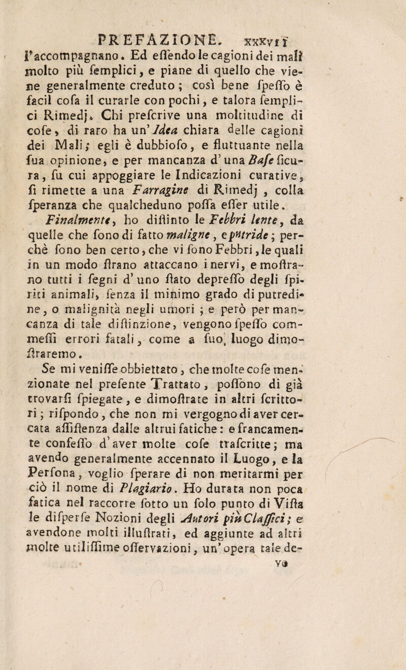 F accompagnano, Ed eflendo le cagioni dei mali molto più femplici, e piane di quello che vie¬ ne generalmente creduto ; così bene fpefTo è facil cofa il curarle con pochi, e talora Templi- ci Rimedj* Chi prefcrive una moltitudine di cofe, di raro ha un 'Idea chiara delle cagioni dei Mali; egli è dubbiofo, e fluttuante nella Tua opinione, e per mancanza d’ una Bafe ficu- ra, Tu cui appoggiare le Indicazioni curative, fi rimette a una Farragine di Rimedj , colla fperanza che qualcheduno polla efler utile. Finalmente, ho difiinto le Febbri lente, da quelle che fono di fatto maligne, e putride; per¬ chè Tono ben certo, che vi Tono Febbri,le quali in un modo Tirano attaccano inervi, emoUra¬ no tutti i fegni d’ uno flato depreffo degli Tpi- riti animali, Tenza il minimo grado di putredi¬ ne, o malignità negli umori ; e però per man¬ canza di tale di finzione, vengono Tpeffo cam¬ melli errori fatali, come a fuo, luogo dinto- Tlraremo. Se mi veni/Te obbiettato, che molte co Te men¬ zionate nel prefente Trattato , poffono di già trovarli fpiegate, e dimoflrate in altri Scritto¬ ri ; rifpondo, che non mi vergogno di aver cer¬ cata affìflenza dalle altrui Tatiche : e francamen¬ te con fefìo d’aver molte coTe trafcrittej ma avendo generalmente accennato il Luogo, e la Perfona, voglio fperare di non meritarmi per ciò il nome di Plagiario. Ho durata non poca fatica nel raccorre Totto un folo punto di Villa le difperfe Nozioni degli Autori pinCUjftci; e avendone molti illuflrati, ed aggiunte ad altri molte utiliffitne ofTervazioni, un’opera tale de- va x ' ■ ' D