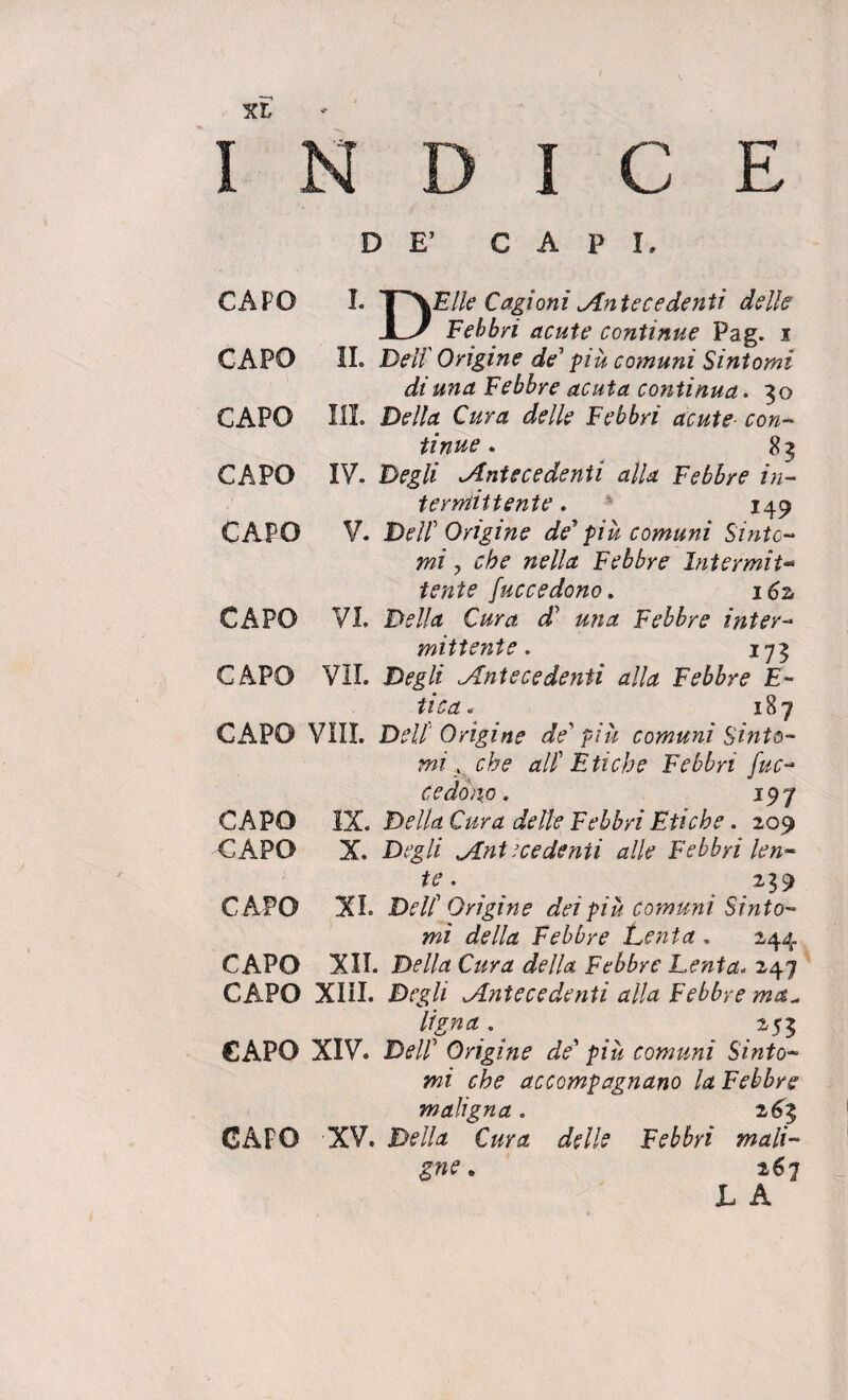 C E CAPO I. y\Elle Cagioni Antecedenti delle X_J Febbri acute continue Pag. i CAPO II. Deli' Origine de' più comuni Sintomi di una Febbre acuta continua. 30 CAPO III. Della Cura delle Febbri acute- con¬ tinue . 83 CAPO IV. Degli Antecedenti alla Febbre in¬ termittente . 149 CAPO V. Dell' Origine de' più comuni Sinto¬ mi , che nella Febbre Intermit¬ tente fuccedono. i6z CAPO VI. Della Cura d' una Febbre inter¬ mittente. 173 CAPO VII. Degli Antecedenti alla Febbre E- tica. 187 CAPO Vili. Dell' Origine de'più comuni Sinto¬ mi , che all'Etiche Febbri fuc¬ cedono. 197 CAPO IX. Della Cura delle Febbri Etiche. 209 CAPO X. Degli Antecedenti alle Febbri len¬ te . 239 CAPO XI. Dell'Origine dei più comuni Sinto¬ mi della Febbre Lenta . 244 CAPO XII. Della Cura della Febbre Lenta. 247 CAPO XIII. Degli Antecedenti alla Febbre ma^ Ugna . 253 CAPO XIV. Dell' Origine de'più comuni Sinto¬ mi che accompagnano la Febbre maligna. 263 CAPO XV. Della Cura delle Febbri mali¬ gne . 267