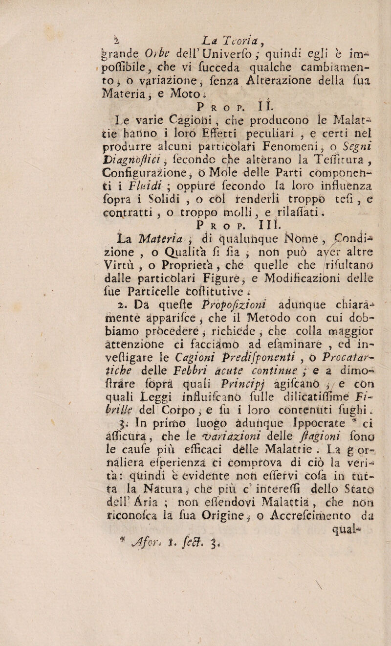 ì La Teoria, grande Orbe dell’ Univerfo ; quindi egli e im¬ ponibile, che vi fucceda qualche cambiamen¬ to * ò variazione, fenza Alterazione della lua Materia, e Moto. P R O P. lì. Le varie Cagioni , che producono le Malat¬ tie hanno i loro Effetti peculiari , e certi nel produrre alcuni particolari Fenomeni, o Segni Diagnò/tici, fecondo che alterano la Tenitura , Configurazione, Ó Mole delle Parti componen¬ ti i Fluidi ; oppiire fecondo la loro influenza fopra i Solidi , o còl fenderli troppo tefi , e contratti , o troppo molli, e rilaflati. P r o p. III. La Materia , di qualunque Nome , Condii zione , o Qualità fi fia , non può aver altre Virtù , o Proprietà , che quelle che /rifultano dalle particolari Figure, e Modificazioni delie fue Particelle Cofiitutive i 2. Da quelle Proporzioni adunque chiara¬ mente àpparifee , che il Metodo con cui dob¬ biamo procedere , richiede , che colla maggior attenzione ci facciamo ad efaminare , ed in- vefiigare le Cagioni Predifpo?ienti , o Procafar¬ tiche delle Febbri acute continue ; e a dimo- Arare fopra quali Principi agifeano ,■ e con quali Leggi influifeanò fulle dilicatiflime Fi¬ brille del Corpo, e fu i loro contenuti fughi. li In primo luogo adunque Ippocrate * ci affi cura, che le ‘variazioni delle ftagioni fono le caule più efficaci dèlie Malattie . La g or- naliera efperienza ci comprova di ciò la veri¬ tà: qtiindi e evidente non elfervi cofa in tut¬ ta la Natura, che più c intereffi dello Stato delF Ària ; non effendovi Malattia , che non riconofea la fua Origine, o Àccrefcimento da qual-