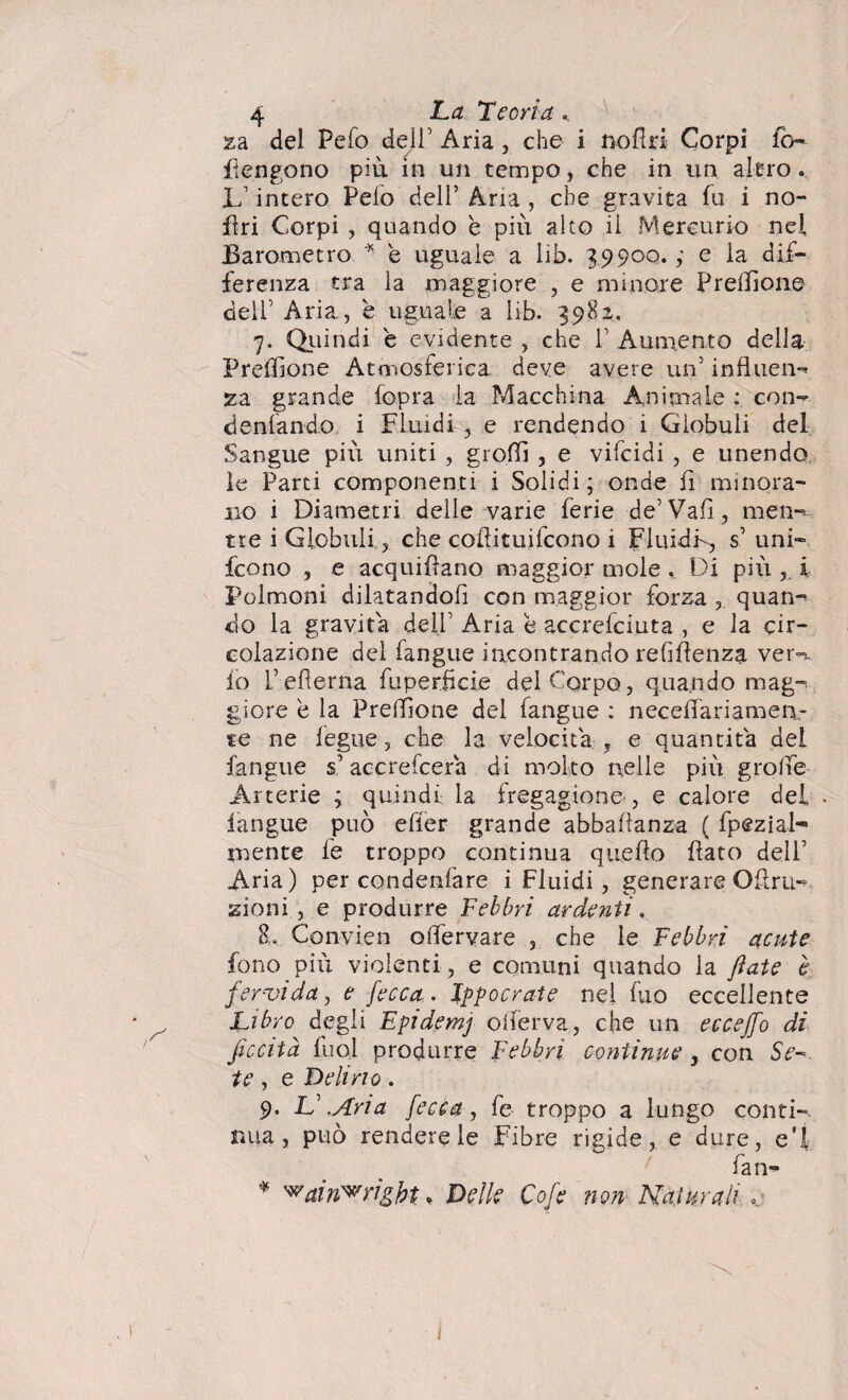 za del Pefo deli’ Aria , che i nofiri Corpi fo- flengono più in un tempo, che in un alerò. lfintero Pelo dell’ Arra , che gravita fu i no¬ li ri Corpi , quando è più alto il Mercurio nel Barometro * è uguale a lib. 3990Q.e la dif¬ ferenza tra la maggiore , e minore Preffione deir Aria., è uguale a lib. 3982, 7. Quindi e evidente , che V Aumento della Preffione Atmosferica deve avere un’ influen- za grande (opra la Macchina Animale : con- dentando i Fluidi , e rendendo i Globuli del Sangue più uniti , groffi , e vifcidi , e unendo le Parti componenti i Solidi; onde fi minora¬ no i Diametri delle varie ferie de5 Vafi, men¬ tre i Globuli,, che coftituifcono i Fluidi-, s’ uni- fcono , e acquifìano maggior mole , Di più i Polmoni dilatandoli con maggior forza , quan¬ do la gravita dell’ Aria e accrefciuta , e la cir¬ colazione del fangue incontrando refiflenza ver- io f eferna fuperficie del Corpo, quando mag¬ giore è la Preffione del fangue : necelfariamen- te ne iegue, che la velocita , e quantità del fangue s’accrefcera di molto nelle più grolle Arterie ; quindi la fregagione , e calore del • iangue può effer grande abbafìanza ( fpeziab» mente fe troppo continua quello flato delf Aria) per condenfare i Fluidi , generare Olirli- zioni , e produrre Febbri ardenti. 8. Convien offiervare , che le Febbri acute fono più violenti , e comuni quando la fiate è fervida, e fecca. Ippocrate nel fio eccellente Libro degli Epidemj olferva, che un ecceffo di ficcità luci produrre febbri continue , con Se- te , e Delirio . 9. L\Ana fecca, fe troppo a lungo conti¬ nua, può rendere le Fibre rigide, e dure, e’i fan- * '^ain'wrigbt. Delle Cofe non Naturali ,