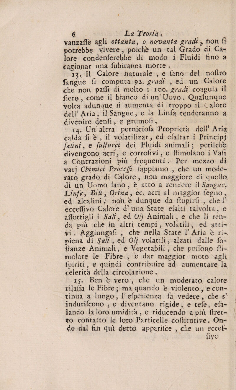 6 La Teoria. yanzafTe agli ottanta, o novanta gradir non fi; potrebbe vivere , poiché un tal Grado di Ca¬ lore condenl'erebbe di modo i Fluidi fino a cagionar una fubitanea morte . 13. 11 Calore naturale , e fano dei nofiro fangue fi computa 92. gradi , ed un Calore che non palli di molto i 100. gradi coagula il fiero , come il branco di un’ Uovo . Qualunque volta adunque fi aumenta di troppo ii calore fieli’Aria, il Sangue, e la Linfa tenderanno a divenire denfi , e grumoli. 14» Un’altra perniciofa Proprietà delP Aria calda fi é , il volatilizar, ed efaltar i Principi falini, e fulfurei dei Fluidi animali; perilche divengono acri , e corrofivi, e Ili molano i Vali a Contrazioni più frequenti . Per mezzo di varj Chimici Proceffì fappiamo , che un mode¬ rato grado di Calore , non maggiore di quello di un Uomo lano , è atto a rendere il Sangue, Linfe, Bili, Orina, ec. acri al maggior fegno , ed alcalini ; non è dunque da fiupirfi , che 1’ eccelfivo Calore d’ una State el’alti talvolta, e allottigli i Sali, ed Olj Animali , e che li ren¬ da più che in altri tempi, volatili, ed atti¬ vi . Aggiungali , che nella State 1’ Aria è ri-, piena di Sali , ed Olj volatili, alzati dalle fo- fianze Animali, e Vegetabili, che pollone Ili- molare le Fibre , e dar maggior moto agli fpiriti, e quindi contribuire ad aumentare la celerità della circolazione, 15. Ben e vero , che un moderato calore rilalfa le Fibre; ma quando è violento, e con¬ tinua a lungo , 1’ efperienza fa vedere , che s’ indurifeono , e diventano rigide, e tele, efa- lando la loro umidita , e riducendo a più Pret¬ to contatto le loro Particelle cofiitutive. On¬ de dai fin qui detto apparifee , che un eccef-