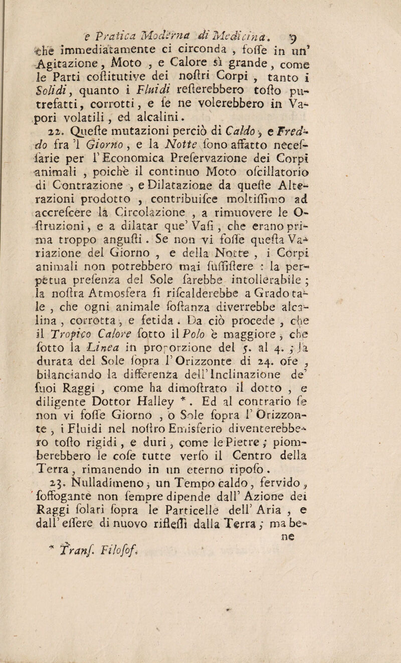 che immediatamente ci circonda , foffe in un5 Agitazione, Moto , e Calore sì grande , come le Parti cofìitutive dei nofiri Corpi , tanto i Solidi, quanto i Fluidi remerebbero tolto pu¬ trefatti, corrotti, e ie ne volerebbero in Va¬ pori volatili, ed alcalini. 22. Quelle mutazioni perciò di Caldo <, e Fred* do fra ’i Giorno , e la Notte fono affatto necef- larie per F Economica Prefervazione dei Corpi animali , poiché il continuo Moto ofciilatorio di Contrazione , e Dilatazione da quelle Alte¬ razioni prodotto , contribuire mokiffimo ad accrefcere la Circolazione , a rimuovere le O- Eruzioni, e a dilatar que’ Vai! , che erano pri¬ ma troppo angulli. Se non vi folle queftaVa^ riazione dei Giorno , e della Notte , i Corpi animali non potrebbero mai fuffiftore : la per¬ pètua prefènza del Sole farebbe intollerabile ; la nollra Atmosfera fi ribalderebbe a Grado ta¬ le , che ogni animale fofianza diverrebbe alca¬ lina , corrotta, e fetida . Da ciò procede , che il Tropico Calore fotto il Polo é maggiore, che lòtto la Linea in proporzione del 5. al 4. ; Ja durata del Sole fopra V Orizzonte di 24. ore , bilanciando la differenza dell’Inclinazione de’ fuoi Raggi , come ha dimofirato il dotto , e diligente Dottor Halley * . Ed al contrario fe non vi foffe Giorno , o Sole fopra F Orizzon¬ te , i Fluidi nel nolìro Emisferio diventerebbe* ro tolto rigidi, e duri, come le Pietre; piom¬ berebbero le co fe tutte verfo il Centro della Terra, rimanendo in un eterno ripofo . 23. Nulladimenoj un Tempo caldo, fervido, ’ foffogante non lemure dipende dalF Azione dei Raggi foìarì (òpra le Particelle dell’ Aria , e dall’ effere di nuovo riflelTi dalla Terra ; ma be¬ ne Tran/. Filofof\