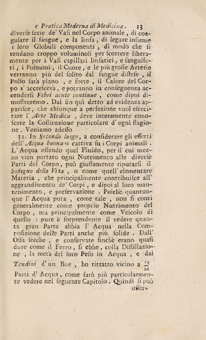 di ver fé ferie de Vafì nel Corpo animale , di eoa» gulare il fangue, e la linfa, di legare infieme i loro Globuli componenti , di modo che fi rendano troppo voluminofi per (correre libera- mente per i Vali capillari linfatici, e fanguife- rii Polmoni , il Cuore , e le più grolle Arterie verranno più del folito dal fangue diflefe , il Pollò fara piano , e forte , il Calore del Cor¬ po s1 accrelcèra, e potranno in conleguenza ac¬ cenderli Febri acute continue , come dipoi di- mollreremo . Dal fin qui detto ad evidenza ap» parifce, che chiunque a perfezione vuol eferci- tare P .Arte Medica , deve interamente cono- fcere la Cofiituzioae particolare d1 ogni llagio- ne . Veniamo adeffo 31. In Secondo luogo, a confiderare gli effetti delV Acqua buona o cattiva fu i Corpi animali » L’Acqua effendo quel Fluido, perii cui mez¬ zo vien portato ogni Nutrimento alle diverfe Parti del Corpo, può giufìamente riputarli il Sojìegno della Vita , o come quell’elementare Materia , che principalmente contribuire all’ aggrandimento de’Corpi, e dipoi al loro man¬ tenimento , e prelervazione . Poiché, quantun¬ que T Acqua pura , come tale , non li conti generalmente come proprio Nutrimento del Corpo , ma principalmente come Veicolo di quello : pure è forprendente il vedere quan¬ ta gran Parte abbia P Acqua nella Coro- pofizione dell'e Parti anche più, iolide . Dall’ Offa fecche , e confervate finche erano quali dure come il Ferro, fi ebbe, colla Diflillazio- ne , la meta del loro Pelo in Acqua , e dai Pendini d1 un Bue , ho ritratto vicino a 1? 16 Parti d’ Acqua , come farò più particolarmen¬ te vedere nel leguente Capitolo . Quindi fi può offer*»