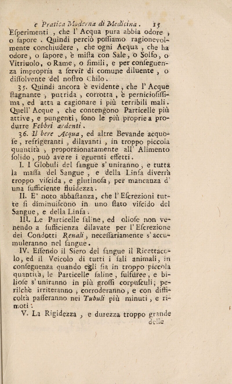 Efperimenti , che V Acqua pura abbia odore , o fapore . Quindi perciò polliamo ragionevol¬ mente conchiudere , che ogni Acqua , che ha odore , o fapore , è mi fi a con Sale , o Solfo, o Vitriuolo, o Rame, o fimili, e per conseguen¬ za impropria a fervit di comune diluente 3 o dilfolvente del nollro Chilo » 3 5. Quindi ancora e evidente, che P Acque Lagnante , putrida , corrotta , e pemiciofì(li¬ ma , ed atta a cagionare i piu terribili mali. Quell’ Acque , che contengono Particelle più attive, e pungenti, fono le più proprie a pro¬ durre Febbri ardenti . 3 6. Il bere Mcqua, ed altre Bevande acquò- fe , refrigeranti , dilavanti , in troppo piccola quantità , proporzionatamente all’ Alimento folido, può avere i eguenti effetti» I. I Globuli del fangue s* uniranno , e tutta la malfa del Sangue , e della Linfa diverrà troppo vifcida , e glutinofa, per mancanza d’ una (ufficiente fluidezza. II. E’ noto abbaftanza, che T Efcrezioni tut¬ te li diminuifcónò ih uno flato vifeido del Sangue 3 e della Linfa » III. Le Particelle faline, ed oliofe non ve¬ nendo a fufficienza dilavate per V Efcrezione dei Condotti Renali, necelfariamente s’ accu¬ muleranno nel Pingue. IV. Elferìdo il Siero del fangue il Ricettace¬ lo, ed il Veicolo di tutti i iaii animali, in confeguenza quando egli fia in troppo piccola quantità, le Particelle faline, fulfdree, e bi- liofe s’uniranno in più groffi corpufculi; pe¬ rii che irriteranno , corroderanno, e con diffi¬ colta paleranno nei Tubuli più minuti, e ri- moti *. V* La Rigidezza , e durezza troppo grande