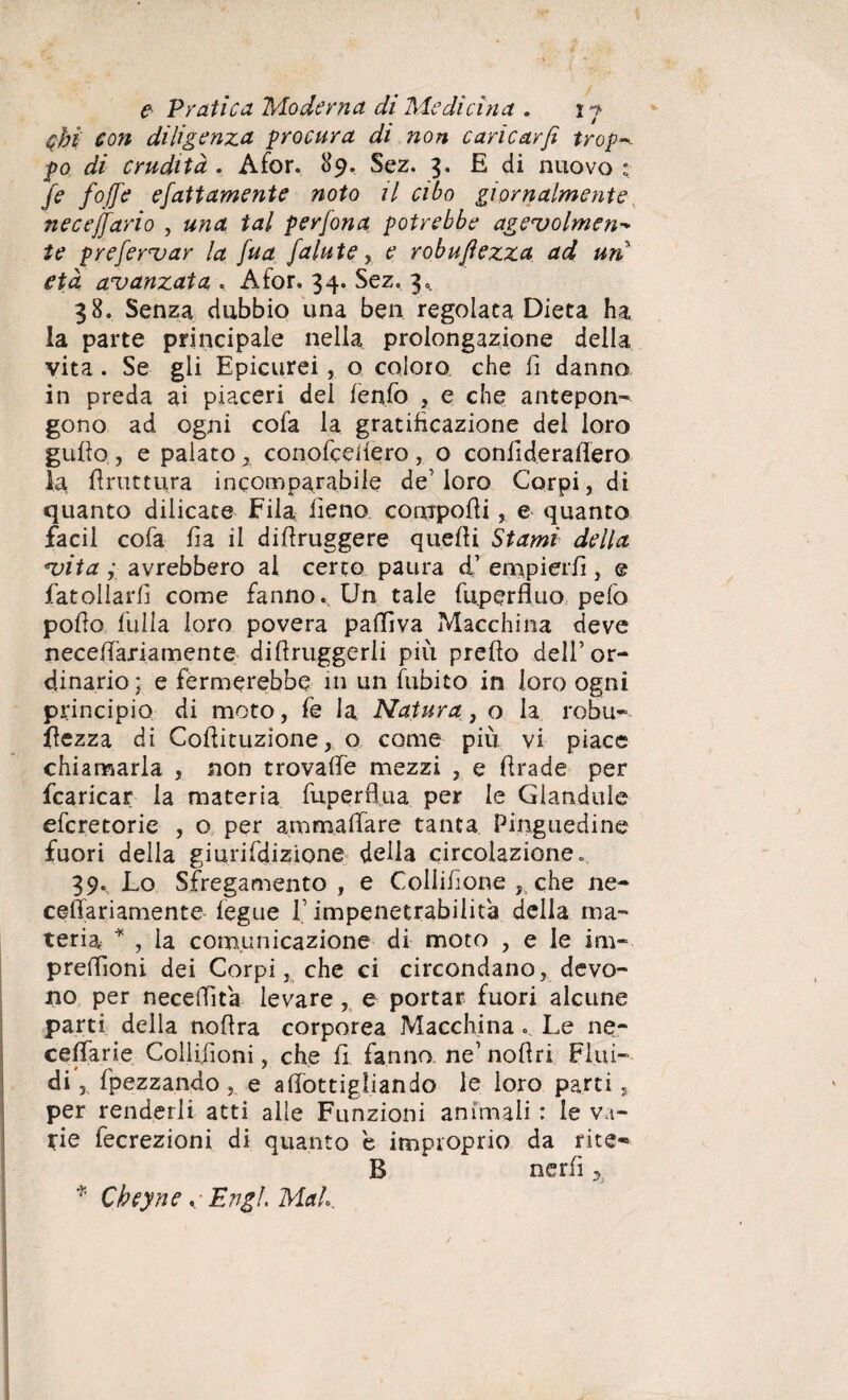 <cbi con diligenza procura di non caricar fi trafu¬ go di crudità. Afor. 89. Sez. 3. E di nuovo: fi fojfi efattamente noto il cibo giornalmente necejfario , una tal perfona potrebbe ageuolmen- te preferuar la fua falute, e robufiezza ad un età avanzata , Afor. 34. Sez. 3^ 38. Senza dubbio una ben regolata Dieta ha la parte principale nella prolongazione della vita . Se gli Epicurei, o coloro che fi danno in preda ai piaceri del lenfo , e che antepon¬ gono ad ogni cofa la gratificazione del loro gutto , e palato x conofcefiero , o confiderattero la frattura incomparabile de’loro Corpi, di quanto dilicate Fila fieno compotti, e quanto facil cofa fia il difiruggere quelli Stami della vita ; avrebbero al certo paura ci’ empierli , @ fat oliarti come fanno. Un tale fuperfluo pefo pollo fulla loro povera patti va Macchina deve necett'ariamente difiruggerli più pretto dell’or¬ dinario; e fermerebbe in un fubito in loro ogni principio di moto, fe la Natura, o la robu- ttezza di Cottituzione, o come più vi piace chiamarla , non trovalfe mezzi , e ttrade per (caricar la materia fuperfl.ua per le Glandule eferetorie , o per ammaliare tanta Pinguedine fuori della giurifdizione della circolazione. 39., Lo Sfregamento, e Collifione , che ne- ceflariamente fegue V impenetrabilità della ma¬ teria * , la comunicazione di moto , e le im- prettioni dei Corpi, che ci circondano, devo¬ no per necettìta levare , e portar fuori alcune parti della nottra corporea Macchina. Le ne- cettarie Collifioni, che fi fanno, ne’noflri Fiui- di, fpezzando, e attottigliando le loro parti, per renderli atti alle Funzioni animali : le va- *ie fecrezioni di quanto e improprio da rite- B * nerfi y * C bey ne. • Erigi. Mah.