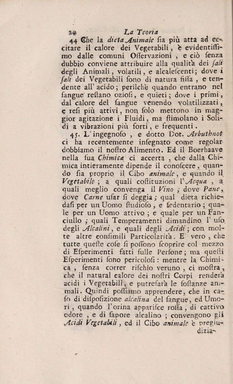 %% La Teoria. 44 <£he la dieta Animale da più atta ad eo. citare il calore dei Vegetabili, b evidentifli- mo dalie comuni Odervazioni , e ciò fenza dubbio conviene attribuire alla qualità dei fall degli Animali, volatili, e alcaiefcenti; dove i fall dei Vegetabili fono di natura fida , e ten¬ dente all1 acido ; perilche quando entrano nel fangue redano oziofi, e quieti ; dove i primi, dai calore del fangue venendo volatilizzati, $ refi più attivi, non folo mettono in mag¬ gior agitazione i Fluidi, ma dimoiano i Soli¬ di a vibrazioni più forti, e frequenti. 45. L1 ingegnofo , e dotto Dot. Arbutknot ci ha recentemente infegnato come regolar dobbiamo il nodro Alimento. Ed il Boerhaave nella fua Chimica ci accerta , che dalla Chi¬ mica intieramente dipende il conofcere, quan¬ do da proprio il Cibo animale, e quando il Vegetabile ; a quali codituzioni V Acqua , a quali meglio convenga il Vino ; deve Vane, dove Carne ufar d deggia ; qual dieta richie- dad per un Uomo dudiofo , e iedentario ; qua¬ le per un Uomo attivo ; e quale per un Fan¬ ciullo ,* quali Temperamenti dimandino l1 ufo, degli Alcalini, e quali degli Acidi; con mol¬ te altre eondmili Particolari ta. E' vero, che tutte quede cofe d podòno feoprire col mezzo di Efperimenti fatti fulle Perfone ; ma quedi Efperimenti fono pericolod : mentre la Chimi - ca , fenza correr rifehio veruno , ci modra , che il naturai calore dei nodri Corpi renderà acidi i Vegetabili, e putrefarà le fodanze am¬ mali. Quindi podiamo apprendere, che in ca¬ lo di difpodzione alcalina del fangue, ed Umo¬ ri , quando Dorina apparifee roda, di cattivo odore , e di fapore alcalino ; convengono gli Acidi Vegetabili 7 ed il Cibo animale e pregiu¬ dizi^