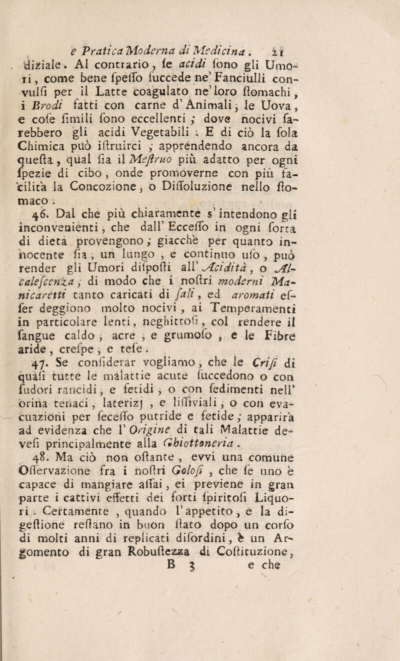 . disiale. Al contrario, fe acidi fono gli Umo¬ ri, come bene fpeffo fuccede ne’Fanciulli con¬ vulsi per il Latte coagulato ne’loro flomachi, i Brodi fatti con carne d’Animali , le Uova, e cole fimi li fono eccellenti ; dove nocivi fa¬ rebbero gli acidi Vegetabili ; E di ciò la fola Chimica può illruircì apprèndendo ancora da quella, qual fia il Meftruo più adatto per ogni fpezie di cibo , onde promoverne con più fa¬ cilita la Concozione, o Diiloluzione nello flo¬ tti aco ; 46. Dal che più chiaramente s’intendono gli inconvenienti, che dall’ Eccello in ogni forra di dieta provengono ; giacche per quanto in¬ nocente fi a , un lungo , e continuo ufo , può render gli Umori difpofli all’ Acidità, o Al¬ ca le feenza y di modo che i nollri moderni Ma¬ nicaretti tanto caricati di fall, ed aromati ef- fer deggiono molto nocivi , ai Temperamenti in particolare lenti, neghittolì, col rendere il fangue caldo , acre , e grumolo , e le Fibre aride , crefpe , e tele . 47. Se confederar vogliamo, che le Crìfi di quali tutte le malattie acute fuccedono o con fudori rancidi, e fetidi , o con fedimenti nell1 orina tenaci, laterizj , e li Amali, o con eva¬ cuazioni per fecelTo putride e fetide ; apparirà ad evidenza che f Origine di tali Malattie de- vefi principalmente alla (Ghiottoneria . 48. Ma ciò non ottante , evvi una comune Olfervazione fra i nollri Golofi , che fe uno è capace di mangiare aliai, ei previene in gran parte i cattivi effetti dei forti ipiritofì Liquo¬ ri . Certamente , quando Iappetito, e la di¬ gestione rettano in buon fato dopo un corfo di molti anni di replicati difordini, h un Ar¬ gomento di gran Robuftezza di Cottituzione, B % e che