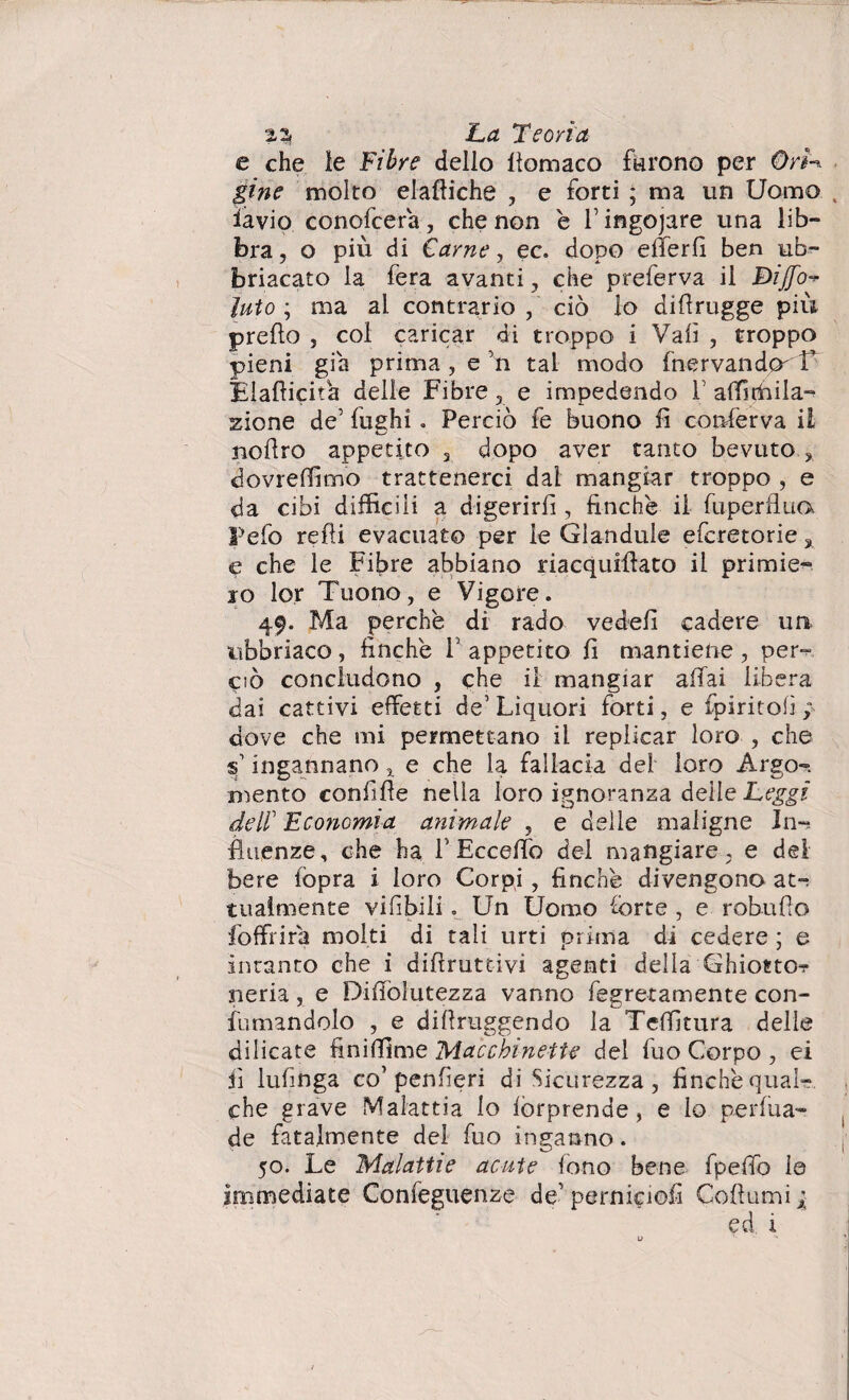 e che le Fibre dello ltomaco furono per OrL gine molto elaftiche , e forti ; ma un Uomo iavio conofcera, che non è l’ingojare una lib¬ bra, o più di Carne, ec. dopo efferfi ben ub- briacato la fera avanti, che preferva il Biffo luto ; ma al contrario, ciò lo didrugge più predo , col caricar di troppo i Vali , troppo pieni già prima , e 5n tal modo fnervandp^'T Eladicifia delie Fibre, e impedendo V affiffiila-^ zione de5 fughi. Perciò fe buono fi conferva il nodro appetito 3 dopo aver tanto bevuto , dovreffimo trattenerci dal mangiar troppo , e da cibi difficili a digerird , finche il fuperflua Fefo redi evacuato per le Glandule efcretorie % e che le Fibre abbiano riacquidato il primie¬ ro lor Tuono, e Vigore. 49. Ma perchè di rado veded cadere un ubbriaco, finche V appetito fi mantiene , per¬ ciò concludono , che il mangiar adai libera dai cattivi effetti de1 Liquori forti, e fpiritofì } dove che mi permettano il replicar loro , che F ingannano x e che la fallacia del loro Argo-, mento confide nella loro ignoranza delle Leggi deli Economia animale , e delle maligne In-, finanze, che ha F Eccedo del mangiare, e del bere (òpra i loro Corpi, finché divengono at^ tuaimente vifibili. Un Uomo forte , e robudo foffiira molti di tali urti prima di cedere ; e intanto che i didruttivi agenti della Ghiotto? neria, e Didolutezza vanno fegretamente con¬ fumandolo , e didruggendo la Teffitura delie bilicate finiffime Macchinette del fuo Corpo , ei fi lufinga co’penfieri di Sicurezza, finche qual¬ che grave Malattia lo forprende, e lo perfua- de fatalmente del fuo inganno. 50. Le Malattie acute fono bene fpedò le Immediate Confeguenze de perniciofi Codumi ; ed i