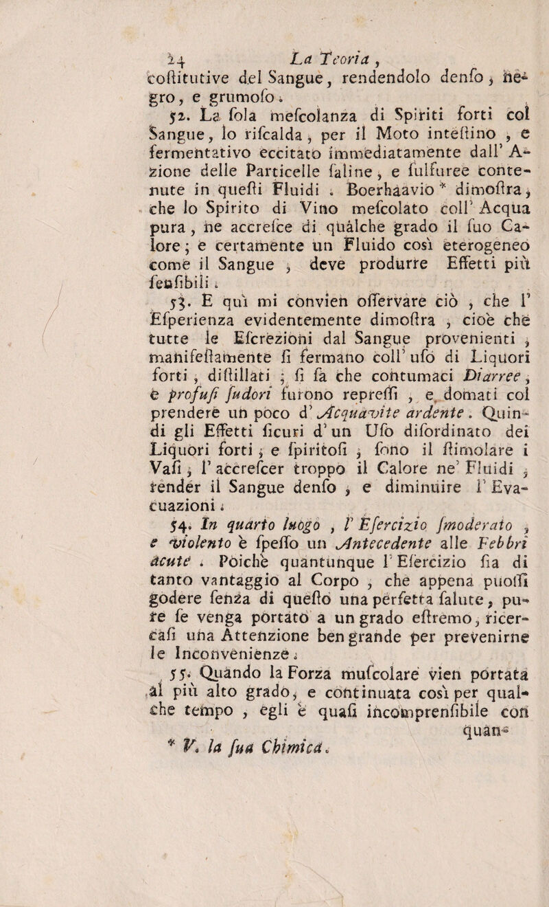 coffitutive del Sangue, rendendolo denfo ^ he- grò, e grumolo * 52. La fola mefcolanza di Spiriti forti coi Sangue, lo rifcalda, per il Moto interino , e fermentativo eccitato immediatamente dall5 An¬ ziane delle Particelle Ialine, e luifuree conte¬ nute in quelli Fluidi « Boerhaavio * dimoflra, che lo Spirito di Vino mefcolato coll' Acqua pura, ne accrefce di qùàlche grado il fuo Ca¬ lore ; e certamente un Fluido cosi eterogeneo come il Sangue , deve produrre Effetti più fé» fi bili i 53. E qui mi convien olfervare ciò , che V Efperienza evidentemente dimoflra , cioè che tutte le Efcrezioni dal Sangue provenienti , manifeflamente fi fermano colf ufo di Liquori forti , diffidati ; fi fa che contumaci Diarree, é prof ufi [udori furono reprefifì , e. domati col prendere un poco d' Acquavite ardente . Quin¬ di gli Effetti lìcuri d1 un Ufo difordinato dei Liquori forti j e fpiritofi , fono il /limolare i Vafi, È accrescer troppo il Calore ne5 Fluidi 5 render il Sangue denfo , e diminuire F Eva¬ cuazioni i 54. In quarto luògo , V Èfercizio Jmoderato , e violento b fpeffo un Antecedente alle Febbri acute i Poiché quantunque l Efèrcizio fia di tanto vantaggio al Corpo , che appena puotfì godere fenza di queflò una perfetta fallite, pu¬ re fe venga portato a un grado eflremo, ricer¬ cali una Attenzione ben grande per prevenirne le Inconvenienze ì 55. Quando la Forza mufcolaré vien portata ài più alto grado, e continuata cosi per qual¬ che tempo , egli é quali incomprenfibile con quan- * V* la fu a Chimica.