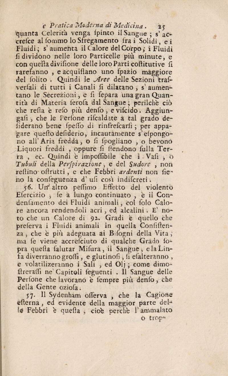 Quanta Celerità venga Ipinto il Sangue ; s’ac*» crefce al Sommo lo Sfregamento fra i Solidi, e i Fluidi; s aumenta il Calore del Corpo; ì Fluidi fi dividono nelle loro Particelle più minute, e con quella divisone delle loro Parti coflitutive fi rarefanno , e acquiflano uno Spazio maggiore del folito . Quindi le Aree delle Sezioni trafr verfali di tutti i Canali fi dilatano , s’ aumen¬ tano le Secrezioni, e fi Separa una gran Quan¬ tità di Materia ferofa dal Sangue ; perilchè ciò che refia è refo più denfo, evifcido . Aggiun- gafi , che le Perfone riscaldate a tal grado de- fiderano bene Spedo di rinfrefcarfi ; per appa¬ gare quedo defiderio, incautamente s’elpongo- no all’Aria fredda, o fi fpogliano , o bevono Liquori freddi , oppure fi fendono fulla Ter¬ ra , ec. Quindi e imponìbile che i . Vafi , o Tubuli della Perjpirazione e del Sudore , non refiino ollrutti, e che Febbri ardenti non de no la confeguenza d’ ufi così indiscreti ; 56. UnJ altro peftimo Effetto del violento Efercizio , fe a lungo continuato , è il Con- denfamento dei Fluidi animali, col folo Calo¬ re ancora rendendoli acri, ed alcalini. E’ no¬ to che un Calore di 92. Gradi è quello che preferva i Fluidi animali in quella Confiden¬ za , che è più adeguata ai Bifogni della Vita ; ma fe viene accrèfciuto di qualche Grado lo- pra quella falutar Mifura, il Sangue * e la Lin¬ fa diverranno grolfì, e glutinod , li efalteranno , e volatìlizeranno i Sali , ed Olj ; come dimo- dreradì ne’ Capitoli feguenti . 11 Sangue delle Perfone che lavorano e fempre più denfo, che della Gente oziofa. 57. Il Sydenham olferva 3 che la Cagione edema , ed evidente della maggior parte del¬ le Febbri 'e quefta , cioè perche l’ammalato o trop*