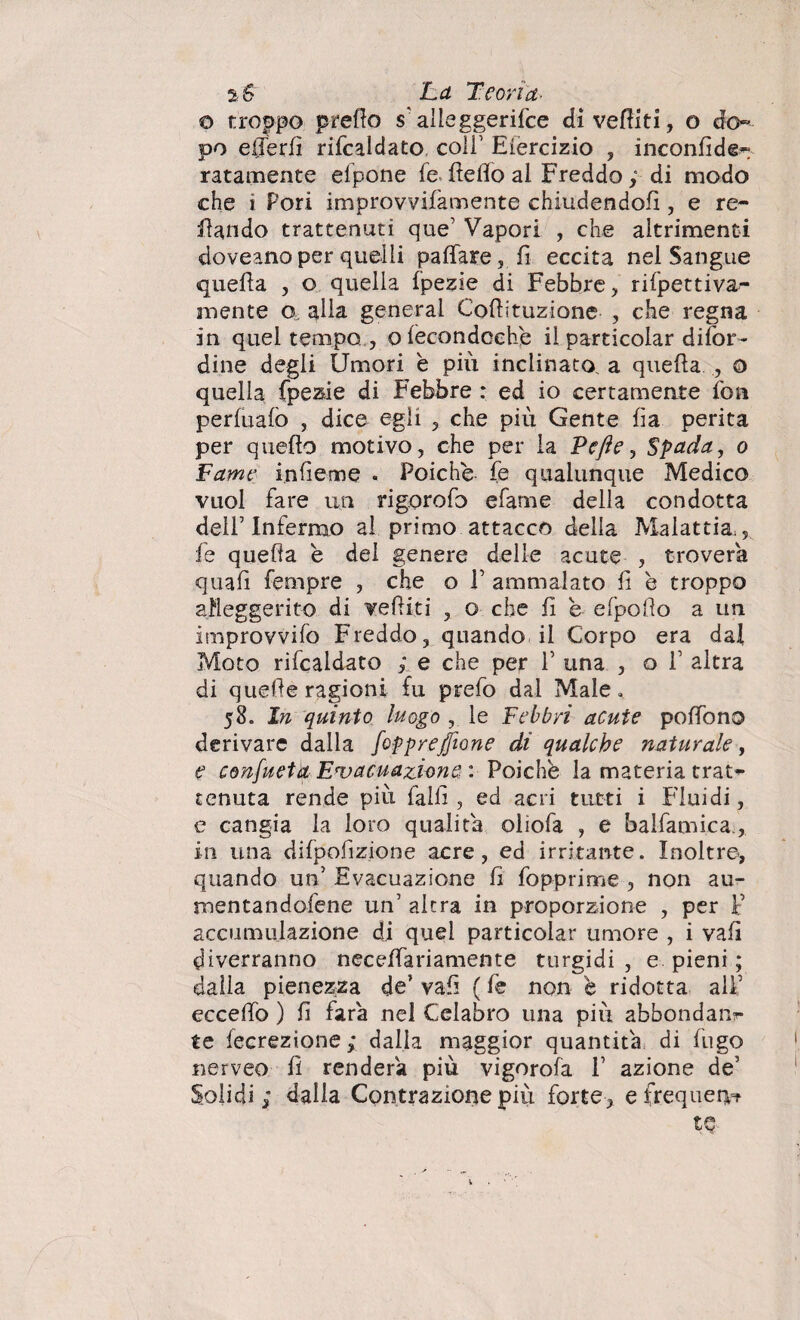 o troppo prefio s alleggerire divelliti, o do» po e (Ter fi rifcaldato coir Eièrcizio , inconfide» ratamente elpone fe fiefio al Freddo ; di modo che i Pori improvvifamente chiudendoli, e re- fiando trattenuti que’ Vapori , che altrimenti doveano per quelli pa fiate, fi eccita nel Sangue quella , o quella fpezie di Febbre , rifpettiva- mente o, alla generai Cofiituzione , che regna in quei tempo , oleeondcehe il particolar difor- dine degli Umori è più inclinato, a quella o quella fpezie di Febbre : ed io certamente fon perlualò , dice egli , che più Gente fia perita per quello motivo, che per la Pcfte, Spada, o Fame infieme « Poiché fe qualunque Medico vuol fare un rigorofo efame della condotta dell7 Infermo al primo attacco della Malattia,, fe quella è del genere delle acute , troverà quali Tempre , che o fi ammalato fi h troppo alleggerito di vefiiti , o che fi e efpofìo a un improvvifo Freddo, quando il Corpo era dai Moto rifcaldato ; e che per fi una , o fi altra di quelle ragioni fu prefo dal Male, 58. In quinto luogo , le Febbri acute polfono derivare dalla fopprefjione di qualche naturale, e confueta Evacuazione : Poiché la materia trat» tenuta rende più falli, ed acri tutti i Fluidi, e cangia la loro qualità oliofa , e balfamica in una difpofizione acre, ed irritante. Inoltre*, quando uh Evacuazione fi fopprime , non au- mentandofene un’ altra in proporzione , per F accumulazione di quel particolar umore , i vali diverranno neceffariamente turgidi, e pieni ; dalla pienezza de’ vafi ( fe non è ridotta alfi eccefiò ) fi farà nel Celabro una più abbondare te lecrezione; dalla maggior quantità di lugo nerveo fi renderà più vigorola fi azione de5 Solidi; dalia Contrazione più forte, e frequerv? tQ