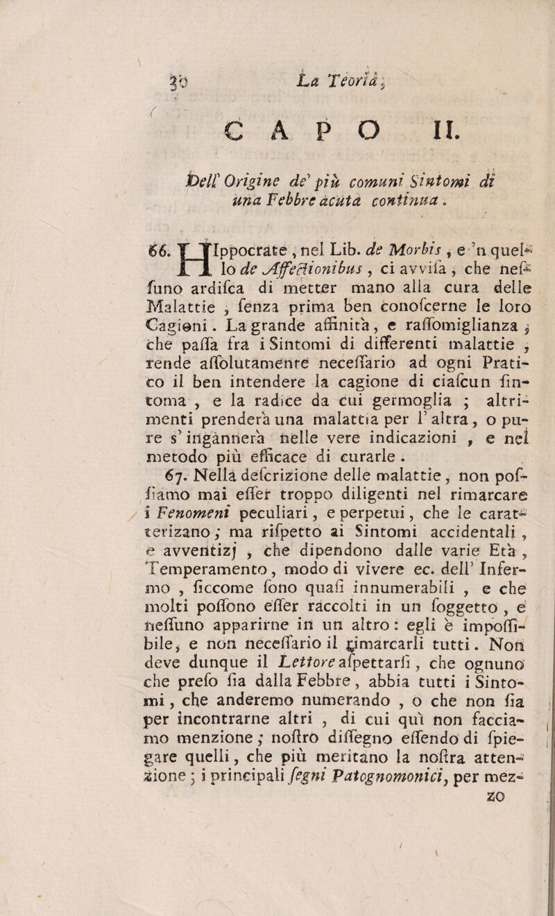 r0 La Teoria s CAPO II. jj, < ? JD e II Origine de più comuni Sintomi dì una Febbre acuta contìnua . 66. T TIppocràte , nel Lib. de Morbis , e n quel* Il lo de ^Iffe elioni bus , ci avvila , che nefè funo ardifea di metter mano alia cura delle Malattie , fenza prima ben conofcerne le loro Cagioni. La grande affinità, e raffomiglianza , che paiTa fra i Sintomi di differenti malattie , rende aifolutamenre neceiTario ad ogni Prati¬ co il ben intendere la cagione di ciaicun fin- toma , e la radice da cui germoglia ; altri¬ menti prenderà una malattia per falera, o pu¬ re s’ ingannerà nelle vere indicazioni , e nel metodo più efficace di curarle . 67. Nella deferizione delle malattìe, non pof- famo mai eifer troppo diligenti nei rimarcare i Fenomeni peculiari, e perpetui, che le carat- terizano ; ma rifpetto ai Sintomi accidentali , e avventizj , che dipendono dalle varie Età , Temperamento , modo di vivere ec. dell’ Infer¬ mo , fìccome fono quafì innumerabili , e che molti poifono eifer raccolti in un foggetto , e neifuno apparirne in un altro : egli e impoffi- bile, e non neceiTario il ^marcarli tutti. Non deve dunque il Lettore appettarli, che ognuno che prefo fa dalla Febbre, abbia tutti i Sinto¬ mi , che anderemo numerando , o che non fa per incontrarne altri , di cui qui non faccia¬ mo menzione ; noftro diifegno eifendo di fpie- gare quelli, che più meritano la nofira atten¬ zione ; i principali fogni Vatognomonici, per mez¬ zo