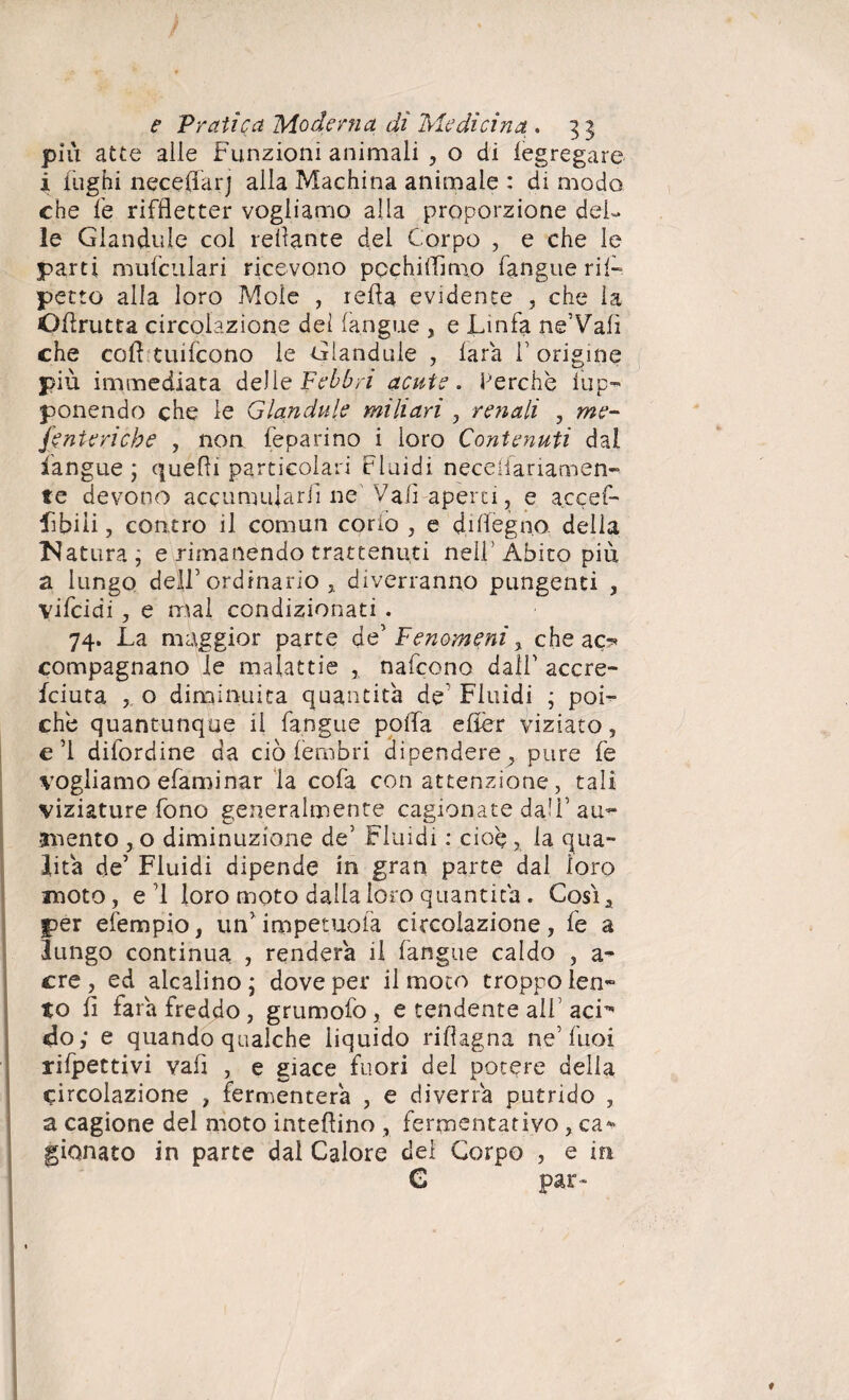 piu atte alle Funzioni animali , o di legregare i fughi neceflarj alla Machina animale : di modo che fe riffletter vogliamo alla proporzione del¬ le Glandule col recante del Corpo , e che le parti mufculari ricevono pochi (Timo fangue rii- petto alla loro Mole , iella evidente , che la OFrutta circolazione del (angue , e Linfa ne’Vali che coft tuifcono le Glandule , lara f origine più immediata delie Febbri acute. Perche lup- ponendo che le Glandule miliari , renali , me¬ senteriche , non feparino i loro Contenuti dal fangue ; quelli particolari Fluidi neceiiariamen- te devono accumularli ne Vali aperti, e accef- Libili, contro il comun corio , e disegna della N atura j e rimanendo trattenuti nell’Abito più a lungo dell’ordinario , diverranno pungenti , vifcidi , e mal condizionati . 74. La maggior parte de’ Fenomeni , che ac«? compagnano le malattie , nafcono dalf accre- fciuta , o diminuita quantità de Fluidi ; poi¬ ché quantunque il fangue poffa efièr viziato, e’1 difordine da ciò fembri dipendere,, pure fe vogliamo efaminar la cofa con attenzione, tali viziature fono generalmente cagionate dall’au¬ mento , o diminuzione de’ Fluidi : cioè , la qua¬ lità de’ Fluidi dipende in gran parte dal loro moto, ed loro moto dalla loro quantica . Cosi, per efempio, unGmpetuoià circolazione, fe a lungo continua , renderà il fangue caldo , a- ere, ed alcalino; dove per il moto troppo len¬ to fi fai a freddo , grumofo , e tendente alf acF do; e quando qualche liquido rifìagna ne’Tuoi rifpettivi vafi , e giace fuori del potere della circolazione , fermenterà , e diverrà putrido , a cagione del moto interino , fermentativo , ca*» gionato in parte dal Calore dei Corpo , e in G par-