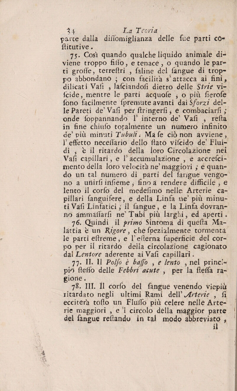 14 Ltf Teoria parte dalla difiomiglianza delle Tue parti cO- flitutive. 75. Cosi quando qualche liquido animale di¬ viene troppo fifio, e tenace, o quando le par¬ ti grolle , terrestri , faline del fangue di trop¬ po abbondano ; con facilita s’attacca ai fini * dilicati Vali , làfciandofi dietro delle Strie vi- fcide, mentre le parti acquofe j o piu fierofe fono facilmente fpremute avanti dai Sforzi del¬ le Pareti de’ Vai! per firingerfi ^ è combaciarfi ; onde foppannando F interno de’ Vali , refta in fine chiufo totalmente un numero infinito de5 più minuti Tubuli* Ma fe ciò non avviene, T effetto neceffario dello fiato vifcido de’ Flui¬ di , è il ritardo della loro Circolazione nei Vafi capillari, e F accumulazione , e accrefci- mento della loro velocita ne’ maggiori ; é quan¬ do un tal numero di parti del farjgue vengo¬ no a unirli infieme * fino a rendere difficile , e lento il corlo del medefimO nelle; Arterie ca¬ pillari fanguifere, e della Linfa ne’ più minu¬ ti Vafi Linfatici ; il fangue, e la Linfa dovran¬ no ammaifarfi ne’Tubi più larghi, ed aperti. 76. Quindi il primo Sintonia di quella Ma¬ lattia è un Rigore, che fpezialmente tormenta le parti eftreme, e V efierna fuperficie del cor¬ po per il ritardo deila circolazioni cagionato dal Lentore aderente ai Vafi capillari. 77. IL 11 Polfo è baffo > e lento , nel princì¬ pio flefio delle Febbri acute , per la fielfa ra¬ gione . 78. III. Il corfo del fangue venendo viepiù ritardato negli ultimi Rami dell’ ^Arterie , lì ecciterà tofio un Flulfo più celere nelle Arte¬ rie maggiori , e i circolo della maggior parte dei fangue refiandu in tal modo abbreviato $ il